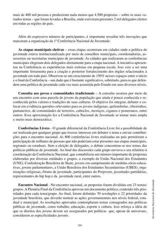 181
SecretariaNacionaldeJuventude
mais de 400 mil pessoas e produziram nada menos que 4.500 propostas – sobre os mais va-
riados temas – que foram levadas a Brasília, onde estiveram presentes 2 mil delegados eleitos
em todas as regiões do país.
Além do expressivo número de participantes, é importante ressaltar três inovações que
marcaram a organização da 1ª Conferência Nacional de Juventude:
As etapas municipais eletivas – essas etapas ocorreram em cidades onde a política de
juventude estava institucionalizada por meio de conselhos municipais, coordenadorias, as-
sessorias ou secretarias municipais de juventude. As cidades que realizaram as conferências
municipais elegeram dois delegados diretamente para a etapa nacional. A iniciativa apresen-
tou na Conferência as experiências mais exitosas em pequena escala. Isso veio a ser uma
importante ferramenta para a criação e posterior fortalecimento dos órgãos relacionados à
juventude em todo país. Observou-se um crescimento de 150% nesses espaços entre o início
e o final da Conferência – um dado que é bastante significativo, sobretudo, para os que defen-
dem uma política de juventude cada vez mais assumida pelo Estado em seus diversos níveis.
Consulta aos povos e comunidades tradicionais – A consulta ocorreu por meio de
um encontro com uma parcela de jovens da população que ainda é pouco conhecida e re-
conhecida pelos valores e tradições de suas culturas. O objetivo foi integrar, debater e co-
locar em evidência questões relevantes para os jovens indígenas, quilombolas, ribeirinhos,
pantaneiros, de comunidades de terreiros, caboclos, mestiços, ciganos e pomeranos, entre
outros. Essa aproximação fez a Conferência Nacional de Juventude se tornar mais ampla
e muito mais democrática.
Conferências Livres - O grande diferencial da Conferência Livre foi a possibilidade de
ser realizada por qualquer grupo que tivesse interesse em debater o tema e enviar contribui-
ções para o encontro nacional. As 800 conferências livres realizadas no país permitiram a
participação de milhares de pessoas que não poderiam estar presentes nas etapas municipais,
regionais ou estaduais. Sem a eleição de delegados, o debate concentrou-se nos temas das
políticas públicas de juventude. Ao final das discussões cada grupo enviava o seu relatório à
coordenação da Conferência Nacional, que contabilizou um número importante de propostas
elaboradas por diversas entidades e grupos, a exemplo da União Nacional dos Estudantes
(UNE), Confederação Brasileira de Skate, jovens em cumprimento de medidas sócio-educa-
tivas, jovens parlamentares, a União Brasileira dos Estudantes Secundaristas (UBES), orga-
nizações religiosas, fóruns de juventude, participantes do Projovem, juventudes partidárias,
representantes do hip hop e da juventude rural, entre outros.
Encontro Nacional - No encontro nacional, as propostas foram divididas em 23 temas/
grupos. A Plenária Final da Conferência aprovou um documento político, contendo três prio-
ridades para cada tema/grupo. Ao final, foram definidas 70 resoluções e 22 prioridades da
juventude brasileira, que deverão nortear as ações governamentais nos níveis federal, esta-
dual e municipal. As resoluções aprovadas contemplaram temas consagrados nas políticas
públicas de juventude, como trabalho, educação, esporte e cultura. Isso reforça a idéia de
que os direitos dos jovens devem ser assegurados por políticas que, apesar de universais,
considerem as especificidades juvenis.
 
