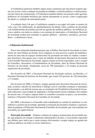 182
Osmuitosdesafiosdapolíticanacionaldejuventude
A Conferência priorizou também alguns temas estruturais que não dizem respeito ape-
nas aos jovens, como a redução da jornada de trabalho, a reforma política e a democratiza-
ção dos meios de comunicação. A Conferência também definiu sua posição sobre questões
polêmicas na sociedade brasileira que afetam diretamente os jovens, como a legalização
do aborto e a redução da maioridade penal.
A avaliação final é de que a Conferência cumpriu o seu papel sob todos os pontos de
vista, seja o da mobilização, do aprofundamento do debate sobre a política de juventude
e do fortalecimento da temática juvenil na agenda das políticas públicas. Ao mobilizar jo-
vens e adultos, em todos os estados e em centenas de municípios, a Conferência Nacional
de Juventude acabou por estimular os agentes públicos – prefeitos, secretários, governa-
dores – a debaterem o tema.
– A Dimensão Institucional
Esta é uma dimensão fundamental para que a Política Nacional de Juventude se trans-
forme em uma Política de Estado. Essa conquista só será possível a partir do estabeleci-
mento de uma rede de espaços institucionais de juventude em todos os estados e municí-
pios brasileiros. Em quatro anos e meio de trabalho da Secretaria Nacional de Juventude
e do Conselho Nacional de Juventude, alguns avanços já foram registrados, com a criação
de Conselhos, Secretarias e Coordenadorias de Juventude, além do Fórum Nacional de
Gestores da Juventude. Atualmente, cerca de 700 municípios e 22 estados já possuem
organismos de juventude.
Em fevereiro de 2007, a Secretaria Nacional de Juventude realizou, em Brasília, o I
Encontro Nacional de Gestores de Juventude, que reuniu 242 gestores de 128 municípios
e 17 estados.
Em fevereiro de 2008, o Conjuve, sempre apoiado pela Secretaria Nacional de Juven-
tude, assumiu o desafio de intensificar o diálogo com os conselhos estaduais e municipais
de juventude e, em abril do mesmo ano, as resoluções da I Conferência Nacional de Juven-
tude indicaram a necessidade de ampliação e fortalecimento destas entidades. Em outubro
do mesmo ano, o Conjuve mapeou todos os conselhos existentes no país e, em novembro,
realizou o I Encontro Nacional de Conselhos de Juventude.
Em 2009, a Secretaria e o Conselho estão trabalhando no sentido de mobilizar os con-
selheiros e gestores de juventude, apoiando a realização de encontros estaduais e regionais,
além de preparar o II Encontro Nacional de Conselhos de Juventude, que será realizado em
novembro, na capital federal.
Pacto pela Juventude - Embora o número de espaços institucionais de juventude ain-
da seja pequeno em relação à dimensão administrativa do país, o crescimento registrado
nos últimos anos indica que o tema começa efetivamente a ocupar espaço na agenda das
políticas públicas em todos os níveis federativos.
 