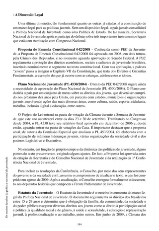 184
Osmuitosdesafiosdapolíticanacionaldejuventude
- A Dimensão Legal
Uma última dimensão, tão fundamental quanto as outras já citadas, é a constituição de
um marco legal para as políticas juvenis. Sem um dispositivo legal, o país jamais consolidará
a Política Nacional de Juventude como uma Política de Estado. De tal maneira, Secretaria
Nacional de Juventude apóia e participa do debate sobre três importantes instrumentos legais
que estão em tramitação com Congresso Nacional.
Proposta de Emenda Constitucional 042/2008 – Conhecida como PEC da Juventu-
de, a Proposta de Emenda Constitucional 042/2008 foi aprovada em 2008, em dois turnos,
pela Câmara dos Deputados, e no momento aguarda aprovação do Senado Federal. A PEC
regulamenta a proteção dos direitos econômicos, sociais e culturais da juventude brasileira,
inserindo nominalmente o segmento no texto constitucional. Com sua aprovação, a palavra
“jovem” passa a integrar o Capítulo VII da Constituição, que trata dos Direitos e Garantias
Fundamentais, a exemplo do que já ocorre com as crianças, adolescentes e idosos.
Plano Nacional de Juventude (PL 4530/2004) - O texto da PEC 042/2008 sugere ainda
a necessidade de aprovação do Plano Nacional de Juventude (PL 4530/2004). O Plano con-
duziria o país por um conjunto de metas sobre os direitos dos jovens, que deverá ser cumpri-
do nos próximos dez anos pela União, em parceria com estados, municípios e organizações
juvenis, envolvendo ações das mais diversas áreas, como cultura, saúde, esporte, cidadania,
trabalho, inclusão digital e educação, entre outros.
O Projeto de Lei entrará na pauta de votação da Câmara durante a Semana de Juventu-
de, que este ano acontecerá entre os dias 23 e 30 de setembro. Tramitando no Congresso
desde 2004, o PL 4530 teve seu relatório final aprovado em dezembro de 2006 e, desde
então, aguarda entrar na pauta de votações da Casa. É importante destacar que a proposta
atual, de autoria da Comissão Especial que analisou o PL 453/2004, foi elaborada com a
participação de inúmeras lideranças juvenis, várias organizações da sociedade civil e dos
poderes Legislativo e Executivo.
No entanto, em função do próprio tempo e da dinâmica das políticas de juventude, alguns
pontos do texto prescreveram, exigindo alguns ajustes. De fato, a Proposta foi aprovada antes
da criação da Secretaria e do Conselho Nacional de Juventude e da realização da 1ª Confe-
rência Nacional de Juventude.
Para incluir as resoluções da Conferência, o Conselho, por meio dos seus representantes
do governo e da sociedade civil, assumiu o compromisso de atualizar o texto, o que foi cum-
prido em agosto de 2009. Após a atualização, o Conselho entregou formalmente o documen-
to aos deputados federais que compõem a Frente Parlamentar de Juventude.
Estatuto da Juventude – O Estatuto da Juventude é o terceiro instrumento do marco le-
gal da Política Nacional de Juventude. O documento regulamenta os direitos dos brasileiros
entre 15 e 29 anos e determina que é obrigação da família, da comunidade, da sociedade e
do poder público assegurar diversos direitos aos jovens como o direito à participação social
e política, à igualdade racial e de gênero, à saúde e sexualidade, à educação e representação
juvenil, à profissionalização e ao trabalho, entre outros. Em junho de 2009, a Câmara dos
 