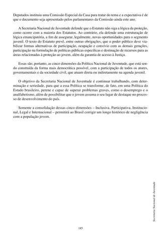 185
SecretariaNacionaldeJuventude
Deputados instituiu uma Comissão Especial da Casa para tratar do tema e a expectativa é de
que o documento seja apresentado pelos parlamentares da Comissão ainda este ano.
A Secretaria Nacional de Juventude defende que o Estatuto não siga a lógica da proteção,
como ocorre com a maioria dos Estatutos. Ao contrário, ela defende uma estruturação de
lógica emancipatória, a fim de assegurar, legalmente, novas oportunidades para o segmento
juvenil. O texto do Estatuto prevê, entre outras obrigações, que o poder público deve via-
bilizar formas alternativas de participação, ocupação e convívio com as demais gerações,
participação na formulação de políticas públicas específicas e destinação de recursos para as
áreas relacionadas à proteção ao jovem, além da garantia de acesso à Justiça.
Essas são, portanto, as cinco dimensões da Política Nacional de Juventude, que está sen-
do construída da forma mais democrática possível, com a participação de todos os atores,
governamentais e da sociedade civil, que atuam direta ou indiretamente na agenda juvenil.
O objetivo da Secretaria Nacional de Juventude é continuar trabalhando, com deter-
minação e seriedade, para que a essa Política se transforme, de fato, em uma Política do
Estado brasileiro, perene e capaz de superar problemas graves, como o desemprego e o
analfabetismo, além de possibilitar que o jovem assuma o seu lugar de destaque no proces-
so de desenvolvimento do país.
Somente a consolidação dessas cinco dimensões – Inclusiva, Participativa, Institucio-
nal, Legal e Internacional – permitirá ao Brasil corrigir um longo histórico de negligência
com a população jovem.
 