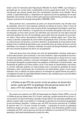 19
mente aceito foi formulado pela Organização Mundial da Saúde (OMS), que distingue a
juventude por um recorte etário, considerando-se jovem aquela pessoa entre 15 e 24 anos,
classificação que pautará grande parte das considerações presentes neste trabalho. Nesse
sentido, a representatividade e a importância do segmento juvenil na população de um país
dependem, basicamente, da fase evolutiva pela qual passa determinada sociedade no que diz
respeito ao processo de transição demográfica (SINGER, 1970).
Numa primeira fase, característica de países em desenvolvimento com elevadas taxas
de natalidade, observa-se uma expansão acelerada no número de jovens. Tanto o ritmo de
crescimento desse grupo etário como seu peso dentro da população total atingem, nesta fase,
seus máximos níveis históricos. A segunda fase da transição demográfica tem início com a
incorporação, na faixa etária juvenil, dos indivíduos que nasceram em uma época marcada
tanto pelo declínio das taxas de fecundidade quanto pelo ritmo de expansão dos nascimen-
tos anuais. Vários países apresentaram índices negativos durante alguns anos. Nesta fase,
começa a declinar a proporção de jovens dentro da população total. A terceira e última fase
se caracteriza por um descenso, em termos absolutos, da quantidade de jovens dentro da po-
pulação. Este é resultado da persistência, por um período maior de tempo, de baixas taxas de
natalidade; essa situação é verificada, sobretudo, nos países da Europa Ocidental, marcados
por uma crescente proporção de idosos em sua população.
Cada uma dessas fases traz consigo uma série de oportunidades e desafios, sendo que o
sistema educacional é, provavelmente, o caso mais ilustrativo. Após um período de incessan-
tes aumentos na demanda por investimentos em infra-estrutura para a criação de novas vagas
escolares destinadas a atender o crescente contingente de jovens na população, o processo
de transição demográfica proporcionará uma paulatina estabilização e posteriormente uma
diminuição do público-alvo desta política social. Uma janela de oportunidades será aberta:
os recursos aplicados poderão ser redirecionados para a elevação da qualidade do ensino
ministrado e para a focalização dos investimentos em determinados grupos sociais margi-
nalizados. Isso se refletirá em efeitos positivos na formação do capital humano dos países e
conseqüente elevação da capacidade produtiva interna e das condições para o exercício pleno
da cidadania entre seus habitantes.
De acordo com estatísticas de 2007 da Organização das Nações Unidas (ONU), cerca de
1,2 bilhão de pessoas tinham entre 15 e 24 anos, sendo que a grande maioria desses jovens vi-
via nos países em desenvolvimento, trazendo consigo reflexos dos principais problemas que
afetam os países onde vivem (gráfico 1). Ainda que se perceba um crescimento da população
jovem em números absolutos – estima-se que, até 2025, haverá um acréscimo de 72 milhões
de pessoas entre 15 e 24 anos vivendo no mundo -, a proporção de jovens na população
mundial já atingiu seu auge e, espera-se, a partir de agora, uma diminuição gradativa deste
contingente até 2025, ano em que essa taxa deverá estabilizar-se em torno de 23% do total da
população, declinando paulatinamente a partir de então.
aEstima-se que 87% dos jovens vivam nos países em desenvolvi-
mento, sendo que 62% da população africana possui menos de 25
anos e 47% dos indianos têm até 20 anos de idade.
 