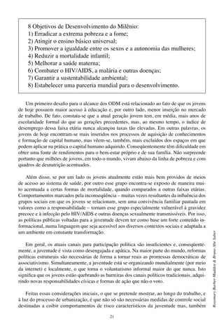 21
RosemaryBarber-Madden&BrunoAbeSaber
Um primeiro desafio para o alcance dos ODM está relacionado ao fato de que os jovens
de hoje possuem maior acesso à educação e, por outro lado, menor inserção no mercado
de trabalho. De fato, constata-se que a atual geração jovem tem, em média, mais anos de
escolaridade formal do que as gerações precedentes, mas, ao mesmo tempo, o índice de
desemprego dessa faixa etária nunca alcançou taxas tão elevadas. Em outras palavras, os
jovens de hoje encontram-se mais inseridos nos processos de aquisição de conhecimentos
e formação de capital humano, mas vêem-se, também, mais excluídos dos espaços em que
podem aplicar na prática o capital humano adquirido. Conseqüentemente têm dificuldade em
obter uma fonte de rendimentos para o bem-estar próprio e de sua família. Não surpreende
portanto que milhões de jovens, em todo o mundo, vivam abaixo da linha de pobreza e com
quadros de desnutrição acentuados.
Além disso, se por um lado os jovens atualmente estão mais bem providos de meios
de acesso ao sistema de saúde, por outro esse grupo encontra-se exposto de maneira mui-
to acentuada a certas formas de mortalidade, quando comparados a outras faixas etárias.
Comportamentos marcados pela inconseqüência – muitas vezes resultantes da influência dos
grupos sociais em que os jovens se relacionam, sem uma convivência familiar pautada em
valores como a responsabilidade – tornam esse grupo especialmente vulnerável à gravidez
precoce e à infecção pelo HIV/AIDS e outras doenças sexualmente transmissíveis. Por isso,
as políticas públicas voltadas para a juventude devem ter como base um forte conteúdo in-
formacional, numa linguagem que seja acessível aos diversos contextos sociais e adaptada a
um ambiente em constante transformação.
Em geral, os atuais canais para participação política são insuficientes e, conseqüente-
mente, a juventude é vista como desengajada e apática. Na maior parte do mundo, reformas
políticas estruturais são necessárias de forma a tornar reais as promessas democráticas de
associativismo. Simultaneamente, a juventude está se organizando mundialmente (por meio
da internet) e localmente, o que torna o voluntarismo informal maior do que nunca. Isto
significa que os jovens estão quebrando as barreiras dos canais políticos tradicionais, adqui-
rindo novas responsabilidades cívicas e formas de ação que não o voto.
Feitas essas considerações iniciais, o que se pretende mostrar, ao longo do trabalho, e
à luz do processo de urbanização, é que não só são necessárias medidas de controle social
destinadas a coibir comportamentos de risco característicos da juventude mas, também
8 Objetivos de Desenvolvimento do Milênio:
1) Erradicar a extrema pobreza e a fome;
2) Atingir o ensino básico universal;
3) Promover a igualdade entre os sexos e a autonomia das mulheres;
4) Reduzir a mortalidade infantil;
5) Melhorar a saúde materna;
6) Combater o HIV/AIDS, a malária e outras doenças;
7) Garantir a sustentabilidade ambiental;
8) Estabelecer uma parceria mundial para o desenvolvimento.
 