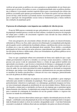 22
Asituaçãodosjovensnomundo
verificar até que ponto as políticas em curso garantem as oportunidades de um futuro pro-
missor para os jovens. Em ambos os casos, a complementaridade entre as políticas destina-
das à infância e à juventude constitui requisito básico para a maximização dos efeitos das
políticas executadas pelo aparato governamental. Se o futuro dos países está nas mãos dos
jovens de hoje, então destinar à juventude maiores investimentos e garantir oportunidades
para a superação das desigualdades sociais torna-se fundamental para a futura melhoria
das condições da população geral.
O processo de urbanização e seus impactos nas condições de vida dos jovens
O ano de 2008 marcou o momento em que, pela primeira vez na história, mais da metade
da população mundial passou a residir em áreas urbanas, resultado do processo de migração
do campo para a cidade e do crescimento vegetativo mais elevado nas áreas urbanas em
comparação ao meio rural.
Com uma perspectiva de crescimento urbano elevado nos países em desenvolvimento,
sobretudo na África e na Ásia, onde o processo de urbanização é acompanhado pela degrada-
ção do quadro social e ambiental das localidades urbanas, o problema não está no crescimen-
to urbano em si, mas no caráter não planejado deste aumento. Nesse âmbito, a ascendente
participação da faixa etária jovem nesse processo, especialmente nos grandes centros urba-
nos dos países de baixa e média renda, coloca aos formuladores de políticas públicas novos
desafios ao planejamento urbano.
Uma vez que a população urbana tem aumentado de forma mais rápida do que a capa-
cidade governamental em prover a moradia e os serviços sociais necessários, o número de
pessoas sem acesso à rede de saneamento básico e a fontes de água potável também tem
apresentado crescimento, o que favorece a transmissão de doenças e a propagação de epide-
mias pelos estratos mais pobres da população. Essa situação, aliada a uma frágil rede de ser-
viços de saúde, faz um maior percentual da renda da população ser destinado ao tratamento
de doenças, que muitas vezes obrigam as pessoas a permanecerem em casa para auxiliarem
os membros da família convalescidos e colocam em risco seus empregos, potencializando
um ciclo de pobreza de difícil superação.
Poucas cidades têm condições de propiciar um ensino de qualidade e gerar empregos
suficientes para atender às demandas da população. Nesse quadro, os jovens encontram-se
particularmente vulneráveis à exploração e ao subemprego, geralmente incapazes de forne-
cer uma remuneração adequada ao atendimento de suas necessidades básicas. Muitos jovens
são forçados a migrar para as metrópoles em busca de um emprego que os permitam apoiar
financeiramente suas famílias. A empreitada nem sempre bem sucedida e em muito contribui
para o aumento do contingente de moradores de rua das grandes cidades e o ingresso dos
mesmos no mundo da criminalidade.
Não por acaso, diversos observadores notam que o rápido e desordenado processo de urba-
nização – combinado a uma alta proporção de jovens em relação à população total e à incapaci-
dade do Estado de reduzir os níveis de exclusão e desigualdade social – é um fator fortemente
associado à escalada de violência observada nas metrópoles dos países em desenvolvimento.
 