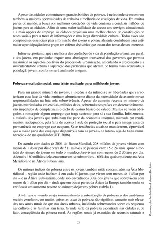 23
RosemaryBarber-Madden&BrunoAbeSaber
Apesar das cidades concentrarem grandes bolsões de pobreza, é nelas onde se encontram
também as maiores oportunidades de trabalho e melhoria de condições de vida. Em muitas
partes do mundo, a busca por melhores condições de vida continua a conduzir milhões de
jovens para as cidades. Além de uma maior facilidade de acesso aos serviços educacionais
e a mais opções de emprego, as cidades propiciam uma melhor chance de constituição de
redes sociais para a troca de informações e uma larga diversidade cultural. Todos esses são
componentes essenciais para a formação dos jovens e potencialmente contribuem para esti-
mular a participação desse grupo em esferas decisórias que tratam dos temas de seu interesse.
Infere-se, portanto, que a melhoria das condições de vida da população urbana, em geral,
e dos jovens, em particular, requer uma abordagem transversal dos governos que permita
maximizar os aspectos positivos do processo de urbanização, articulando o crescimento e a
sustentabilidade urbana à superação dos problemas que afetam, de forma mais acentuada, a
população jovem, conforme será analisado a seguir.
Pobreza e exclusão social: uma triste realidade para milhões de jovens
Para um grande número de jovens, a inocência da infância e as liberdades que carac-
terizam essa fase da vida terminam abruptamente diante da necessidade de assumir novas
responsabilidades na luta pela sobrevivência. Apesar do aumento recente no número de
jovens matriculados em escolas, milhões deles, sobretudo nos países em desenvolvimento,
são impedidos de completarem o ciclo de ensino básico de estudo. Muitos se vêem obri-
gados a conseguir algum emprego que traga sustento para si e sua família. Infelizmente,
a maioria dos jovens que trabalham faz parte da economia informal, marcada por rendi-
mentos inadequados, pela falta de acesso à rede de proteção social e pela insegurança da
permanência no emprego que ocupam. Se as tendências atuais se mantiverem, é provável
que a maior parte dos empregos disponíveis para os jovens, no futuro, seja de baixa remu-
neração e de má qualidade (OIT, 2006).
De acordo com dados de 2004 do Banco Mundial, 208 milhões de jovens viviam com
menos de 1 dólar por dia e cerca de 511 milhões de pessoas entre 15 e 24 anos, quase a me-
tade do número de jovens em todo o mundo, sobreviviam com menos de 2 dólares por dia.
Ademais, 160 milhões deles encontravam-se subnutridos – 60% dos quais residentes na Ásia
Meridional e na África Subsaariana.
Os maiores índices de pobreza entre os jovens também estão concentrados na Ásia Me-
ridional – região onde habitam 4 em cada 10 jovens que vivem com menos de 1 dólar por
dia – e na África Subsaariana, onde são encontrados 30% dos jovens que sobrevivem com
menos de 1 dólar por dia – ainda que em outras partes da Ásia e da Europa também tenha se
verificado um aumento recente no número de jovens pobres (tabela 1).
Ainda que o mundo esteja testemunhando a urbanização da pobreza e dos problemas
sociais correlatos, em muitos países as taxas de pobreza são significativamente mais eleva-
das nas zonas rurais do que nas áreas urbanas, incidindo sobremaneira sobre os pequenos
agricultores e as famílias sem terra. Grande parte da pobreza encontrada nas cidades é, de
fato, conseqüência da pobreza rural. As regiões rurais já exauridas de recursos naturais e
 