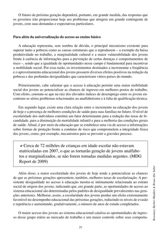 25
RosemaryBarber-Madden&BrunoAbeSaber
O futuro da próxima geração dependerá, portanto, em grande medida, das respostas que
os governos irão proporcionar hoje aos problemas que atingem um grande contingente de
jovens, com suas demandas e expectativas particulares.
Para além da universalização do acesso ao ensino básico
A educação representa, sem sombra de dúvida, o principal mecanismo existente para
superar tanto a pobreza como as causas estruturais que a reproduzem – a exemplo da baixa
produtividade no trabalho, a marginalidade cultural e a maior vulnerabilidade dos jovens
frente à carência de informações para a prevenção de certas doenças e comportamentos de
risco –, sendo que a igualdade de oportunidades nesse campo é fundamental para incentivar
a mobilidade social. Por essa razão, os investimentos destinados a incrementar a freqüência
e o aproveitamento educacional dos jovens possuem diversos efeitos positivos na redução da
pobreza e das profundas desigualdades que caracterizam vários países do mundo.
Primeiramente, cabe salientar que o acesso à educação permite uma maior mobilidade
social dos jovens ao potencializar as chances de ingresso em melhores postos de trabalho.
Com efeito, constata-se que na raiz dos elevados índices de desemprego entre os jovens en-
contram-se sérios problemas relacionados ao analfabetismo e à falta de qualificação técnica.
Em segundo lugar, existe uma clara relação entre o incremento na educação dos jovens
de hoje e a presença de melhores condições de saúde para suas famílias no futuro. O nível de
escolaridade dos indivíduos constitui um fator determinante para a redução das taxas de fe-
cundidade, para a diminuição da mortalidade infantil e para a melhoria das condições gerais
de saúde. Afinal, é por meio da educação que se estabelece uma via de acesso a informações
sobre formas de proteção frente a condutas de risco que comprometem a integridade física
dos jovens, como, por exemplo, mecanismos para se prevenir a gravidez precoce.
Além disso, a maior escolaridade dos jovens de hoje tende a potencializar as chances
de que as próximas gerações apresentem, também, melhores taxas de escolarização. A per-
sistente desigualdade no acesso à educação mostra-se intimamente relacionada ao estrato
social de origem dos jovens, indicando que, em grande parte, as oportunidades de acesso ao
sistema educacional são determinadas pelos padrões de desigualdade prevalecentes nas gera-
ções anteriores. Melhorar, assim, a escolaridade dos jovens produz um efeito extremamente
favorável no desempenho educacional das próximas gerações, reduzindo os níveis de evasão
e repetência e aumentando, gradativamente, o número de anos de estudo completados.
O maior acesso dos jovens ao sistema educacional catalisa as oportunidades de ingres-
so desse grupo etário ao mercado de trabalho e um maior controle sobre seus comporta-
aCerca de 72 milhões de crianças em idade escolar não estavam
matriculadas em 2007, o que as tornarão geração de jovens analfabe-
tos e marginalizados, se não forem tomadas medidas urgentes. (MDG
Report de 2009)
 