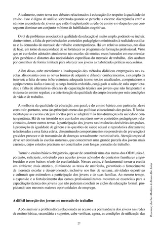 27
RosemaryBarber-Madden&BrunoAbeSaber
Atualmente, outro tema nos debates relacionados à educação diz respeito à qualidade do
ensino. Isso é digno de análise sobretudo quando se percebe a enorme discrepância entre o
número ascendente de jovens que estão freqüentando a rede de ensino e o daqueles que con-
seguem dominar um conjunto mínimo de habilidades cognitivas.
O rol de problemas associados à qualidade da educação é muito amplo, podendo-se incluir,
dentre outros, a falta de pertinência dos conteúdos pedagógicos ministrados à realidade cotidia-
na e às demandas do mercado de trabalho contemporâneo. Há um relativo consenso, nos dias
de hoje, em torno da necessidade de se fortalecer os programas de formação profissional. Visto
que os currículos adotados atualmente nas escolas são muitas vezes baseados em recomenda-
ções genéricas e distantes das necessidades específicas do mercado de trabalho, eles acabam
por contribuir de forma limitada para oferecer aos jovens as habilidades práticas necessárias.
Além disso, cabe mencionar a inadequação dos métodos didáticos empregados nas es-
colas, dissonantes com as novas formas de adquirir e difundir conhecimentos, a exemplo da
internet; a falta de uma infra-estrutura adequada (como textos atualizados, computadores e
equipamentos áudio-visuais); a carga horária reduzida, conjugada a salas de aula super lota-
das; a falta de alternativas eficazes de capacitação técnica aos jovens que não freqüentam o
sistema de ensino regular; e a deterioração da qualidade do corpo docente por más condições
de vida e de trabalho.
A melhoria da qualidade da educação, em geral, e do ensino básico, em particular, deve
constituir, portanto, uma das principais metas das políticas educacionais dos países. É funda-
mental que as escolas estejam abertas para se adaptarem às transformações da sociedade con-
temporânea. Há de ser inserido nos currículos escolares novos conteúdos pedagógicos rela-
cionados, dentre outros temas, à participação dos jovens nas instâncias decisórias dos países,
à promoção da igualdade de gênero e às questões de saúde sexual e reprodutiva diretamente
relacionadas a essa faixa etária, disseminando comportamentos responsáveis de prevenção à
gravidez precoce e de transmissão de doenças sexualmente transmissíveis. Atenção especial
deve ser destinada às escolas noturnas, que concentram uma grande parcela dos jovens mais
carentes, cujos estudos precisam ser conciliados com longas jornadas de trabalho.
Tornar o ensino básico obrigatório, apesar de constituir uma das metas dos ODM, não é,
portanto, suficiente, sobretudo para aqueles jovens advindos de contextos familiares empo-
brecidos e com baixos níveis de escolaridade. Nesses casos, é fundamental tornar a escola
um ambiente mais atrativo, eliminando as taxas de matrícula, garantindo o fornecimento
da merenda escolar e desenvolvendo, inclusive nos fins de semana, atividades esportivas
e culturais que estimulem a participação dos jovens e de suas famílias. Ao mesmo tempo,
a expansão e o fortalecimento dos cursos profissionalizantes mostram-se essenciais para a
capacitação técnica dos jovens que não puderam concluir os ciclos de educação formal, pro-
piciando aos mesmos maiores oportunidades de emprego.
A difícil inserção dos jovens no mercado de trabalho
Após analisar a problemática relacionada ao acesso e à permanência dos jovens nas redes
de ensino básica, secundária e superior, cabe verificar, agora, as condições de utilização das
 