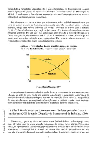 28
Asituaçãodosjovensnomundo
capacidades e habilidades adquiridas, isto é, as oportunidades e os desafios que se colocam
para o ingresso dos jovens no mercado de trabalho. Conforme exposto na Declaração do
Milênio, é fundamental a formulação e a execução de estratégias que permitam aos jovens a
obtenção de um trabalho digno e produtivo.
Inicialmente, é preciso mencionar que a situação de vulnerabilidade econômica em que
vive um grande número de famílias, sensivelmente agravada pela atual crise econômica
mundial, obriga uma parcela crescente dos jovens a conciliar os estudos com o trabalho
(gráfico 3), fazendo diminuir a proporção de jovens que não estudam, não trabalham e sequer
procuram emprego. Por um lado, essa conciliação entre trabalho e estudo pode facilitar a
futura inserção dos jovens no mercado, ao permitir a obtenção de uma experiência profis-
sional, cada vez mais requisitada pelos empregadores. Por outro, percebe-se um prejuízo no
rendimento escolar destes jovens causada pela dupla jornada.
Gráfico 3 – Percentual de jovens inseridos na rede de ensino e
no mercado de trabalho, de acordo com a idade, no mundo
Fonte: Banco Mundial, 2007
As transformações no mercado de trabalho levam a necessidade de uma crescente qua-
lificação da mão-de-obra, frente aos avanços tecnológicos e à crescente concorrência do
mercado internacional fomentada pela abertura do comércio. Neste contexto, a capacidade
de manuseio das novas tecnologias de informação, com as quais as gerações mais novas de-
monstram maior familiaridade, constituiria um diferencial de suma importância.
No entanto, o que se verifica atualmente é a ocorrência de índices de desemprego muito
mais elevados entre os jovens quando comparados às demais faixas etárias. Com efeito,
sendo, os representantes desse deste grupo severamente afetados pelas atuais circunstâncias
adversas da economia global, acentuando um quadro já adverso de oportunidades para sua
inserção no mercado. Conseqüentemente, os altos índices de desemprego entre os jovens tem
a88 milhões de jovens em todo o mundo estão desempregados (aproxi-
madamente 50% do total). (Organização Internacional de Trabalho, 2006)
 