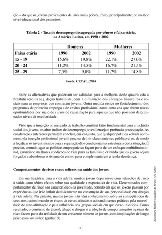 31
RosemaryBarber-Madden&BrunoAbeSaber
ção – do que os jovens provenientes de lares mais pobres, fruto, principalmente, do melhor
nível educacional dos primeiros.
Tabela 2 - Taxa de desemprego desagregada por gênero e faixa etária,
na América Latina, em 1990 e 2002
Fonte: CEPAL, 2004
Entre as alternativas que poderiam ser adotadas para a melhoria deste quadro está a
flexibilização da legislação trabalhista, com a diminuição dos encargos financeiros e so-
ciais para as empresas que contratam jovens. Outra medida reside no fortalecimento dos
programas de primeiro emprego e de ensino profissionalizante, uma vez que abrem novas
oportunidades por meio de cursos de capacitação para aqueles que não possuem determi-
nados níveis de escolaridade.
Visto que a inserção no mercado de trabalho constitui fator fundamental para a inclusão
social dos jovens, os altos índices de desemprego juvenil ensejam profunda preocupação. As
constatações anteriores permitem concluir, em conjunto, que qualquer política voltada ao fo-
mento da inserção profissional juvenil precisa definir claramente seu público-alvo, de modo
a focalizar os investimentos para a superação dos condicionantes estruturais desta situação. É
preciso, contudo, que as políticas empregatícias façam parte de um enfoque multidimensio-
nal, garantindo melhores condições de vida para as famílias e evitando que os jovens sejam
forçados a abandonar o sistema de ensino para complementarem a renda doméstica.
Comportamentos de risco e seus reflexos na saúde dos jovens
Em sua trajetória para a vida adulta, muitos jovens deparam-se com situações de risco
à saúde, com sérios efeitos sobre sua qualidade e expectativa de vida. Determinados com-
portamentos de risco são característicos da juventude, período em que os jovens passam por
experiências que irão influir decisivamente na construção de sua personalidade em direção
à vida adulta. No entanto, muitos jovens não têm conhecimento sobre as conseqüências de
seus atos, subestimando os riscos de certas atitudes e adotando certas práticas pela necessi-
dade de auto-afirmação e pela influência dos grupos sociais em que estão inseridos. Como
resultado, o consumo de álcool, tabaco e drogas e a adoção de comportamentos sexuais de
risco fazem parte da realidade de um crescente número de jovens, com implicações de longo
prazo para sua saúde (gráfico 5).
Homens Mulheres
Faixa etária 1990 2002 1990 2002
15 - 19 15,6% 19,8% 22,1% 27,0%
20 - 24 11,2% 14,5% 16,7% 21,5%
25 - 29 7,3% 9,0% 11,7% 14,8%
 