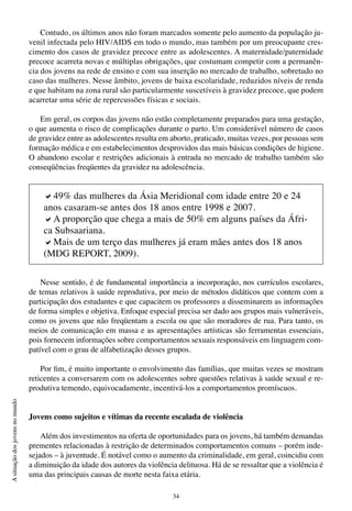 34
Asituaçãodosjovensnomundo
Contudo, os últimos anos não foram marcados somente pelo aumento da população ju-
venil infectada pelo HIV/AIDS em todo o mundo, mas também por um preocupante cres-
cimento dos casos de gravidez precoce entre as adolescentes. A maternidade/paternidade
precoce acarreta novas e múltiplas obrigações, que costumam competir com a permanên-
cia dos jovens na rede de ensino e com sua inserção no mercado de trabalho, sobretudo no
caso das mulheres. Nesse âmbito, jovens de baixa escolaridade, reduzidos níveis de renda
e que habitam na zona rural são particularmente suscetíveis à gravidez precoce, que podem
acarretar uma série de repercussões físicas e sociais.
Em geral, os corpos das jovens não estão completamente preparados para uma gestação,
o que aumenta o risco de complicações durante o parto. Um considerável número de casos
de gravidez entre as adolescentes resulta em aborto, praticado, muitas vezes, por pessoas sem
formação médica e em estabelecimentos desprovidos das mais básicas condições de higiene.
O abandono escolar e restrições adicionais à entrada no mercado de trabalho também são
conseqüências freqüentes da gravidez na adolescência.
Nesse sentido, é de fundamental importância a incorporação, nos currículos escolares,
de temas relativos à saúde reprodutiva, por meio de métodos didáticos que contem com a
participação dos estudantes e que capacitem os professores a disseminarem as informações
de forma simples e objetiva. Enfoque especial precisa ser dado aos grupos mais vulneráveis,
como os jovens que não freqüentam a escola ou que são moradores de rua. Para tanto, os
meios de comunicação em massa e as apresentações artísticas são ferramentas essenciais,
pois fornecem informações sobre comportamentos sexuais responsáveis em linguagem com-
patível com o grau de alfabetização desses grupos.
Por fim, é muito importante o envolvimento das famílias, que muitas vezes se mostram
reticentes a conversarem com os adolescentes sobre questões relativas à saúde sexual e re-
produtiva temendo, equivocadamente, incentivá-los a comportamentos promíscuos.
Jovens como sujeitos e vítimas da recente escalada de violência
Além dos investimentos na oferta de oportunidades para os jovens, há também demandas
prementes relacionadas à restrição de determinados comportamentos comuns – porém inde-
sejados – à juventude. É notável como o aumento da criminalidade, em geral, coincidiu com
a diminuição da idade dos autores da violência delituosa. Há de se ressaltar que a violência é
uma das principais causas de morte nesta faixa etária.
a49% das mulheres da Ásia Meridional com idade entre 20 e 24
anos casaram-se antes dos 18 anos entre 1998 e 2007.
aA proporção que chega a mais de 50% em alguns países da Áfri-
ca Subsaariana.
aMais de um terço das mulheres já eram mães antes dos 18 anos
(MDG REPORT, 2009).
 