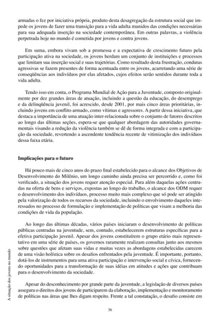 36
Asituaçãodosjovensnomundo
armadas o fez por iniciativa própria, produto desta desagregação da estrutura social que im-
pede os jovens de fazer uma transição para a vida adulta munidos das condições necessárias
para sua adequada inserção na sociedade contemporânea. Em outras palavras, a violência
perpetrada hoje no mundo é cometida por jovens e contra jovens.
Em suma, embora vivam sob a promessa e a expectativa de crescimento futuro pela
participação ativa na sociedade, os jovens herdam um conjunto de instituições e processos
que limitam sua inserção social e suas trajetórias. Como resultado desta frustração, condutas
agressivas se fazem presentes de forma acentuada entre os jovens, acarretando uma série de
conseqüências aos indivíduos por elas afetados, cujos efeitos serão sentidos durante toda a
vida adulta.
Tendo isso em conta, o Programa Mundial de Ação para a Juventude, composto original-
mente por dez grandes áreas de atuação, incluindo a questão da educação, do desemprego
e da delinqüência juvenil, foi acrescido, desde 2001, por mais cinco áreas prioritárias, in-
cluindo jovens em conflito armado, como vítimas e agressores. A partir dessa iniciativa, que
destaca a importância de uma atuação inter-relacionada sobre o conjunto de fatores descritos
ao longo das últimas seções, espera-se que qualquer abordagem das autoridades governa-
mentais visando a redução da violência também se dê de forma integrada e com a participa-
ção da sociedade, revertendo a ascendente tendência recente de vitimização dos indivíduos
dessa faixa etária.
Implicações para o futuro
Há pouco mais de cinco anos do prazo final estabelecido para o alcance dos Objetivos de
Desenvolvimento do Milênio, um longo caminho ainda precisa ser percorrido e, como foi
verificado, a situação dos jovens requer atenção especial. Para além daquelas ações centra-
das na oferta de bens e serviços, expostas ao longo do trabalho, o alcance dos ODM requer
o desenvolvimento dos indivíduos, processo muito mais complexo que só pode ser atingido
pela valorização de todos os recursos da sociedade, incluindo o envolvimento daqueles inte-
ressados no processo de formulação e implementação de políticas que visam a melhoria das
condições de vida da população.
Ao longo das últimas décadas, vários países iniciaram o desenvolvimento de políticas
públicas centradas na juventude, sem, contudo, estabelecerem estruturas específicas para a
efetiva participação juvenil. Apesar dos jovens constituírem o grupo etário mais represen-
tativo em uma série de países, os governos raramente realizam consultas junto aos mesmos
sobre questões que afetam suas vidas e muitas vezes as abordagens estabelecidas carecem
de uma visão holística sobre os desafios enfrentados pela juventude. É importante, portanto,
dotá-los de instrumentos para uma ativa participação e intervenção social e cívica, fornecen-
do oportunidades para a transformação de suas idéias em atitudes e ações que contribuam
para o desenvolvimento da sociedade.
Apesar do desconhecimento por grande parte da juventude, a legislação de diversos países
assegura o direitos dos jovens de participarem da elaboração, implementação e monitoramento
de políticas nas áreas que lhes digam respeito. Frente a tal constatação, o desafio consiste em
 