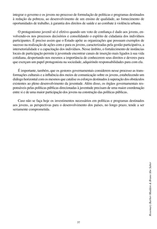 37
RosemaryBarber-Madden&BrunoAbeSaber
integrar o governo e os jovens no processo de formulação de políticas e programas destinados
à redução da pobreza, ao desenvolvimento de um ensino de qualidade, ao fornecimento de
oportunidades de trabalho, à garantia dos direitos de saúde e ao combate à violência urbana.
O protagonismo juvenil só é efetivo quando um voto de confiança é dado aos jovens, en-
volvendo-os nos processos decisórios e consolidando o espírito de cidadania dos indivíduos
participantes. É preciso assim que o Estado apóie as organizações que possuam exemplos de
sucesso na realização de ações com e para os jovens, caracterizadas pela gestão participativa, a
intersetorialidade e a capacitação dos indivíduos. Nesse âmbito, o fortalecimento de instâncias
locais de participação permite à juventude encontrar canais de inserção mais ligados à sua vida
cotidiana, despertando nos mesmos a importância de conhecerem seus direitos e deveres para
que exerçam um papel protagonista na sociedade, adquirindo responsabilidades para com ela.
É importante, também, que os gestores governamentais considerem nesse processo as trans-
formações culturais e a influência dos meios de comunicação sobre os jovens, estabelecendo um
diálogo horizontal com os mesmos que catalise os esforços destinados à superação dos obstáculos
existentes ao pleno desenvolvimento da juventude. Além disso, os órgãos governamentais res-
ponsáveis pelas políticas públicas direcionadas à juventude precisam de uma maior coordenação
entre si e de uma maior participação dos jovens na construção das políticas públicas.
Caso não se faça hoje os investimentos necessários em políticas e programas destinados
aos jovens, as perspectivas para o desenvolvimento dos países, no longo prazo, tende a ser
seriamente comprometida.
 