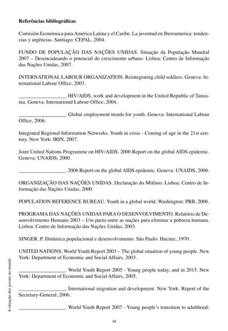 38
Asituaçãodosjovensnomundo
Referências bibliográficas
Comisión Económica para América Latina y el Caribe. La juventud en Iberoamerica: tenden-
cias y urgências. Santiago: CEPAL, 2004.
FUNDO DE POPULAÇÃO DAS NAÇÕES UNIDAS. Situação da População Mundial
2007 – Desencadeando o potencial do crescimento urbano. Lisboa: Centro de Informação
das Nações Unidas, 2007.
INTERNATIONAL LABOUR ORGANIZATION. Reintegrating child soldiers. Geneva: In-
ternational Labour Office, 2003.
__________________. HIV/AIDS, work and development in the United Republic of Tanza-
nia. Geneva: International Labour Office, 2004.
__________________. Global employment trends for youth. Geneva: International Labour
Office, 2006.
Integrated Regional Information Networks. Youth in crisis - Coming of age in the 21st cen-
tury. New York: IRIN, 2007.
Joint United Nations Programme on HIV/AIDS. 2000 Report on the global AIDS epidemic.
Geneva: UNAIDS, 2000.
__________________. 2006 Report on the global AIDS epidemic. Geneva: UNAIDS, 2006.
ORGANIZAÇÃO DAS NAÇÕES UNIDAS. Declaração do Milênio. Lisboa: Centro de In-
formação das Nações Unidas, 2000.
POPULATION REFERENCE BUREAU. Youth in a global world. Washington: PRB, 2006.
PROGRAMA DAS NAÇÕES UNIDAS PARA O DESENVOLVIMENTO. Relatório de De-
senvolvimento Humano 2003 – Um pacto entre as nações para eliminar a pobreza humana.
Lisboa: Centro de Informação das Nações Unidas, 2003.
SINGER, P. Dinâmica populacional e desenvolvimento. São Paulo: Hucitec, 1970.
UNITED NATIONS. World Youth Report 2003 – The global situation of young people. New
York: Department of Economic and Social Affairs, 2003.
__________________. World Youth Report 2005 - Young people today, and in 2015. New
York: Department of Economic and Social Affairs, 2005.
__________________. International migration and development. New York: Report of the
Secretary-General, 2006.
__________________. World Youth Report 2007 - Young people’s transition to adulthood:
 
