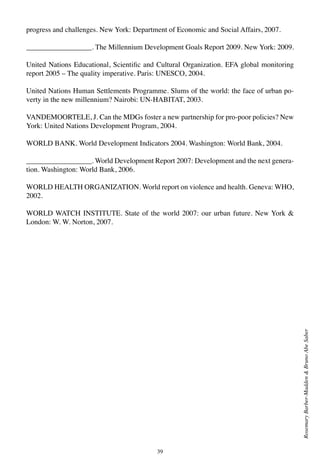 39
RosemaryBarber-Madden&BrunoAbeSaber
progress and challenges. New York: Department of Economic and Social Affairs, 2007.
__________________. The Millennium Development Goals Report 2009. New York: 2009.
United Nations Educational, Scientific and Cultural Organization. EFA global monitoring
report 2005 – The quality imperative. Paris: UNESCO, 2004.
United Nations Human Settlements Programme. Slums of the world: the face of urban po-
verty in the new millennium? Nairobi: UN-HABITAT, 2003.
VANDEMOORTELE, J. Can the MDGs foster a new partnership for pro-poor policies? New
York: United Nations Development Program, 2004.
WORLD BANK. World Development Indicators 2004. Washington: World Bank, 2004.
__________________. World Development Report 2007: Development and the next genera-
tion. Washington: World Bank, 2006.
WORLD HEALTH ORGANIZATION. World report on violence and health. Geneva: WHO,
2002.
WORLD WATCH INSTITUTE. State of the world 2007: our urban future. New York &
London: W. W. Norton, 2007.
 