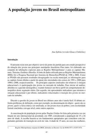 42
Ana Sabóia (revisão Glauco Umbelino)
Introdução
O presente texto tem por objetivo servir de ponto de partida para um estudo prospectivo
da situação dos jovens nas principais metrópoles brasileiras Para tanto, foi elaborado um
conjunto de tabulações especiais para as Regiões Metropolitanas1
e para as capitais Ma-
naus, Teresina, Goiânia e Brasília. A fonte de dados utilizada para as Regiões Metropolitanas
(RMs) foi a Pesquisa Nacional por Amostra de Domicílios/PNAD de 1996 e 2006. Como
as PNADs não possuem resultados desagregados na escala municipal, as informações para
as capitais foram obtidas a partir do ajuste dos microdados dos censos de 1991 e 2000 para
1996 e 2006, respectivamente. Os principais aspectos analisados são relativos à situação
educacional e à participação dos jovens no mercado de trabalho. Para iniciar tal análise,
abordou-se a questão demográfica, visando fornecer um breve perfil do comportamento de-
mográfico deste segmento etário. Em seguida, são apresentados indicadores que retratam a
situação educacional e por último, indicadores relacionados à inserção dos jovens no mer-
cado de trabalho.
Discutir a questão do jovem no Brasil nos últimos anos não é tarefa fácil. O debate en-
frenta problemas de definição, como por exemplo, na denominação do objeto - quem são os
jovens, qual é a faixa etária a ser analisada, se são jovens ricos ou pobres, com escolaridade
formal concluída e em que nível, entre outros aspectos.
A conceituação de população jovem pelas Nações Unidas foi feita pela primeira vez em
função do ano internacional da juventude, em 1985, considerando a população de 15 a 24
anos de idade. A escolha baseou-se em fundamentos apropriados que coincidem com im-
portantes períodos de transição no ciclo de vida. A idade de 15 anos, no caso das mulheres,
1	 Regiões Metropolitanas originais do IBGE, definidas no Decreto- Lei de 08/06/1973 e 01/07/1974.
A população jovem no Brasil metropolitano
 