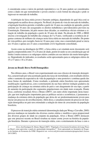 43
é considerada como o início do período reprodutivo e os 24 anos podem ser considerados
como a idade em que normalmente o jovem conclui o ciclo formal da educação e pode se
ingressar no mercado de trabalho.
A definição da faixa etária jovem é bastante ambígua, dependendo de qual ótica está se
empregando na análise dessa categoria. No Brasil, do ponto de vista do mercado de trabalho,
a legislação brasileira permite o trabalho a partir de 14 anos na condição de aprendiz, porém
somente aos 16 anos são assegurados os direitos trabalhistas e previdenciários previstos na
Constituição. Entretanto, há pelo menos duas décadas, as estatísticas oficiais retratam a si-
tuação de trabalho da população a partir de 10 anos de idade. Na década de 1990, o IBGE
iniciou a investigação do trabalho das crianças de 5 a 9 anos, verificando a existência de al-
gumas centenas de milhares de crianças nesta faixa etária no mercado de trabalho. Do ponto
de vista político, por exemplo, basta ter 16 anos para votar, mas a maioridade penal se inicia
aos 18 anos e apenas aos 21 anos a maioridade civil é legalmente consolidada.
Assim como na abordagem da ONU, a faixa etária a ser estudada neste documento será
aquela compreendida entre 15 a 24 anos de idade, porém levando-se em consideração que tal
limite é muito extenso e os subgrupos etários contidos em seu interior são muito heterogêne-
os. Dependendo do indicador, os resultados serão apresentados para os subgrupos etários de
15 a 17 anos e 18 a 24 anos.
Jovens no Brasil: Breve Perfil Demográfico
Nos últimos anos, o Brasil vem experimentando um caso clássico de transição demográ-
fica, caracterizado por uma acentuada queda das taxas de mortalidade, com resultados diretos
sobre o aumento da expectativa de vida da população e uma posterior e contínua queda das
taxas brutas de natalidade. Como resultado, a pirâmide etária brasileira tem apresentado
modificações significativas, com o estreitamento da sua base inferior (redução gradativa da
participação de crianças na estrutura etária do país) e um alargamento do seu topo, a partir
do aumento da participação dos segmentos populacionais em idade mais avançada. Diante
disso, conforme ressaltam Alves e Bruno (2007)2
, um outro efeito importante desta transi-
ção, que tem implicações importantes para as políticas sociais e econômicas, é justamente a
mudança da estrutura etária da população que deixa de ser predominantemente jovem para
iniciar um processo de envelhecimento. Além disso, o amadurecimento do processo de tran-
sição demográfica no país tem estimulado a redução do ritmo de crescimento da população
brasileira.
O processo de transição etária estrutural (denominação dada por Wong e Carvalho, 2005)
provoca mudanças no tamanho das diversas coortes etárias e modifica o peso proporcional
dos diversos grupos de idade no conjunto da população. Alves e Bruno (2007) destacam
que este processo recente no Brasil resultou na maior coorte jovem na história da popula-
ção brasileira. Durante o processo de transição etária, com o estreitamento da base e com o
2	 Alves, José Eustáquio D.; Bruno, Miguel (2007). “População e Crescimento Econômico de Longo Prazo
no Brasil: como aproveitar a janela de oportunidade demográfica?”. Texto apresentado no Seminário de Pesqui-
sa do Instituto de Economia da UFRJ. Disponível em: www.ie.ufrj.br/eventos/seminarios/pesquisa.html (Acesso
28/11/2007).
 