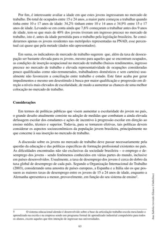 63
AnaSabóia(revisãoGlaucoUmbelino)
Por fim, é interessante avaliar a idade em que estes jovens ingressaram no mercado de
trabalho. Do total de ocupados entre 15 e 24 anos, a maior parte começou a trabalhar quando
tinha entre 10 e 17 anos de idade: 34,2% tinham entre 10 e 14 anos e 34,9% entre 15 e 17
anos de idade. Levando-se em conta ainda que 7,6% começaram a trabalhar antes dos 9 anos
de idade, tem-se que mais de 40% dos jovens tiveram um ingresso precoce no mercado de
trabalho, isto é, antes da idade permitida para o trabalho pela legislação brasileira. Se consi-
derarmos apenas os jovens residentes nas metrópoles representadas na PNAD, esse percen-
tual cai quase que pela metade (dados não apresentados).
Em suma, os indicadores de mercado de trabalho sugerem que, além da taxa de desocu-
pação ser bastante elevada para os jovens, mesmo para aqueles que se encontram ocupados,
as condições de inserção ocupacional no mercado de trabalho (baixos rendimentos, ingresso
precoce no mercado de trabalho e elevada representatividade de ocupações consideradas
pouco qualificadas como não-remunerados, trabalhadores domésticos e sem carteira) usu-
almente não favorecem a conciliação entre trabalho e estudo. Este fator acaba por gerar
impedimentos e mesmo um desestímulo à busca por maior qualificação e progressão em di-
reção a níveis mais elevados de escolaridade, de modo a aumentar as chances de uma melhor
colocação no mercado de trabalho.
Considerações
Em termos de políticas públicas que visem aumentar a escolaridade do jovem no país,
o grande desafio atualmente consiste na adoção de medidas que combatam a ainda elevada
defasagem escolar dos estudantes e ações de incentivo à progressão escolar em direção ao
ensino médio, técnico e superior. Todavia, para se tornarem efetivas, tais políticas devem
considerar os aspectos socioeconômicos da população jovem brasileira, principalmente no
que concerne à sua inserção no mercado de trabalho.
A discussão sobre os jovens no mercado de trabalho deve passar necessariamente pela
questão da educação e das políticas específicas de formação profissional existentes no país.
As dificuldades encontradas não são exclusivas da sociedade brasileira – o emprego e de-
semprego dos jovens - sendo fenômenos conhecidos em várias partes do mundo, inclusive
em países desenvolvidos. Usualmente, a taxa de desemprego dos jovens é cerca do dobro da
taxa global de desemprego de cada país. Segundo a Organização Internacional do Trabalho
(2003), considerando uma amostra de países europeus, a Espanha e a Itália são os que pos-
suem as maiores taxas de desemprego entre os jovens de 15 a 24 anos de idade, enquanto a
Alemanha apresentava a menor, provavelmente, em função do seu sistema de ensino5
.
5	 O sistema educacional alemão é desenvolvido sobre a base da articulação trabalho-escola mesclando o
aprendizado na escola e na empresa sendo um programa formal de aprendizado industrial compulsório para todos
os alunos, exceto aqueles que têm intenção de ingressar nas universidades.
 