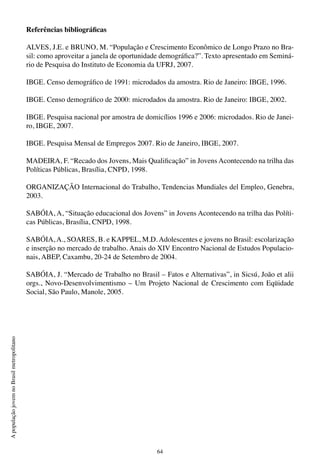 64
ApopulaçãojovemnoBrasilmetropolitano
Referências bibliográficas
ALVES, J.E. e BRUNO, M. “População e Crescimento Econômico de Longo Prazo no Bra-
sil: como aproveitar a janela de oportunidade demográfica?”. Texto apresentado em Seminá-
rio de Pesquisa do Instituto de Economia da UFRJ, 2007.
IBGE. Censo demográfico de 1991: microdados da amostra. Rio de Janeiro: IBGE, 1996.
IBGE. Censo demográfico de 2000: microdados da amostra. Rio de Janeiro: IBGE, 2002.
IBGE. Pesquisa nacional por amostra de domicílios 1996 e 2006: microdados. Rio de Janei-
ro, IBGE, 2007.
IBGE. Pesquisa Mensal de Empregos 2007. Rio de Janeiro, IBGE, 2007.
MADEIRA, F. “Recado dos Jovens, Mais Qualificação” in Jovens Acontecendo na trilha das
Políticas Públicas, Brasília, CNPD, 1998.
ORGANIZAÇÃO Internacional do Trabalho, Tendencias Mundiales del Empleo, Genebra,
2003.
SABÓIA, A, “Situação educacional dos Jovens” in Jovens Acontecendo na trilha das Políti-
cas Públicas, Brasília, CNPD, 1998.
SABÓIA, A., SOARES, B. e KAPPEL, M.D. Adolescentes e jovens no Brasil: escolarização
e inserção no mercado de trabalho. Anais do XIV Encontro Nacional de Estudos Populacio-
nais, ABEP, Caxambu, 20-24 de Setembro de 2004.
SABÓIA, J. “Mercado de Trabalho no Brasil – Fatos e Alternativas”, in Sicsú, João et alii
orgs., Novo-Desenvolvimentismo – Um Projeto Nacional de Crescimento com Eqüidade
Social, São Paulo, Manole, 2005.
 