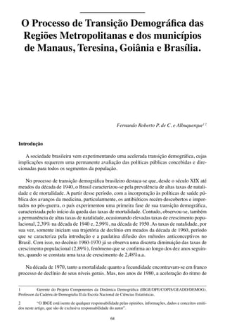68
Fernando Roberto P. de C. e Albuquerque1 2
Introdução
A sociedade brasileira vem experimentando uma acelerada transição demográfica, cujas
implicações requerem uma permanente avaliação das políticas públicas concebidas e dire-
cionadas para todos os segmentos da população.
No processo de transição demográfica brasileiro destaca-se que, desde o século XIX até
meados da década de 1940, o Brasil caracterizou-se pela prevalência de altas taxas de natali-
dade e de mortalidade. A partir desse período, com a incorporação às políticas de saúde pú-
blica dos avanços da medicina, particularmente, os antibióticos recém-descobertos e impor-
tados no pós-guerra, o país experimentou uma primeira fase de sua transição demográfica,
caracterizada pelo início da queda das taxas de mortalidade. Contudo, observou-se, também
a permanência de altas taxas de natalidade, ocasionando elevadas taxas de crescimento popu-
lacional, 2,39% na década de 1940 e, 2,99%, na década de 1950. As taxas de natalidade, por
sua vez, somente iniciam sua trajetória de declínio em meados da década de 1960, período
que se caracteriza pela introdução e a paulatina difusão dos métodos anticonceptivos no
Brasil. Com isso, no decênio 1960-1970 já se observa uma discreta diminuição das taxas de
crescimento populacional (2,89%), fenômeno que se confirma ao longo dos dez anos seguin-
tes, quando se constata uma taxa de crescimento de 2,48%a.a.
Na década de 1970, tanto a mortalidade quanto a fecundidade encontravam-se em franco
processo de declínio de seus níveis gerais. Mas, nos anos de 1980, a aceleração do ritmo de
1	 Gerente do Projeto Componentes da Dinâmica Demográfica (IBGE/DPE/COPIS/GEADD/DEMOG).
Professor da Cadeira de Demografia II da Escola Nacional de Ciências Estatísticas.
2	 “O IBGE está isento de qualquer responsabilidade pelas opiniões, informações, dados e conceitos emiti-
dos neste artigo, que são de exclusiva responsabilidade do autor”.
O Processo de Transição Demográfica das
Regiões Metropolitanas e dos municípios
de Manaus, Teresina, Goiânia e Brasília.
 