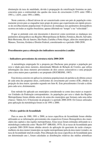 69
diminuição da taxa de natalidade, devido à propagação da esterilização feminina no país,
concorreu para a continuidade das quedas das taxas de crescimento (1,93% entre 1980 e
1991 e, 1,64%, entre 1991 e 2000).
Neste contexto, o Brasil deixou de ser caracterizado como um país de população extre-
mamente jovem para se enquadrar num grupo de países que experimenta um rápido proces-
so de envelhecimento populacional. O processo de mudanças nos parâmetros demográficos
ocorreu em todas as regiões brasileiras, apenas diferindo no “tempo” e na “velocidade”.
O que se pretende com este documento é descrever como ocorreram as mudanças nos
parâmetros demográficos nas Regiões Metropolitanas de Belém, Fortaleza, Recife, Salvador,
Belo Horizonte, Rio de Janeiro, São Paulo, Curitiba e Porto Alegre, além dos municípios de
Manaus, Teresina, Goiânia e Distrito Federal, considerando-se o período 1980-2030.
Procedimentos para a obtenção dos indicadores necessários à análise
– Indicadores provenientes da estrutura etária 2000-2030
A metodologia empregada foi a proposta por Duchesne para projetar a população por
sexo e idade para áreas menores, denominada Método de Relação de Coortes, que utiliza
informações das áreas menores provenientes de dois censos consecutivos e uma projeção
para a área maior para o período a ser projetado (DUCHESNE, 1987).
Esta técnica consiste em aplicar às estruturas populacionais de partida (a do último censo)
de cada uma das pequenas áreas, coeficientes de crescimento por coortes (CR), obtidos da
projeção da área maior, ajustados segundo um fator K. Este procedimento é levado a efeito
para cada sexo, distintamente.
Este método foi aplicado aos municípios considerando-se como área maior as respecti-
vas Unidades da Federação correspondentes. As populações por sexo e idade das Regiões
Metropolitanas foram obtidas através da soma dos municípios que formam cada uma delas
(Anexo- Tabela A1). O horizonte da projeção é o período 2000-2030. Os Censos utilizados
para aplicação da metodologia foram os de 1991 e 2000.
– Níveis e padrões de fecundidade
Para os anos de 1980, 1991 e 2000, as taxas específicas de fecundidade foram obtidas
utilizando-se as informações provenientes dos respectivos Censos Demográficos dos muni-
cípios das capitais e das regiões metropolitanas. Estas taxas foram estimadas utilizando-se a
metodologia conhecida como “Razão P/F” (BRASS, 1975). Já as taxas de fecundidade para
o período 2001-2030 foram obtidas através da aplicação do quociente da razão crianças-
mulheres da área menor (município ou região metropolitana) pela da área maior (estado), na
taxa de fecundidade total do estado. Para obtenção das taxas específicas de fecundidade para
um determinado ano i, foram calculadas as distribuições relativas das médias aritméticas
 