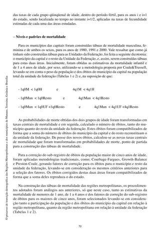 70
OprocessodetransiçãodemográficadasRegiõesMetropolitanasedosmunicípiosdeManaus,Teresina,GoiâniaeBrasília
das taxas de cada grupo qüinqüenal de idade, dentro do período fértil, para os anos i e i+1
do estado, sendo localizada no tempo no instante i+1/2, aplicadas na taxas de fecundidade
estimadas de cada uma das áreas estudadas.
– Níveis e padrões de mortalidade
Para os municípios das capitais foram construídas tábuas de mortalidade masculina, fe-
minina e de ambos os sexos, para os anos de 1980, 1991 e 2000. Vale ressaltar que como já
tinham sido construídas tábuas para as Unidades da Federação, foi feita a seguinte dicotomia:
o município da capital e o resto da Unidade da Federação, e, assim, serem construídas tábuas
para estas duas áreas. Inicialmente, foram obtidas as estimativas da mortalidade infantil e
de 1 a 4 anos de idade, por sexo, utilizando-se a metodologia proposta por Coale&Trussell,
levando-se em conta o peso da população e dos óbitos do município da capital na população
total da unidade da federação (Tabelas 1 e 2) e, na suposição de que:
- 1q0M < 1q0H e 4q1M < 4q1H
- 1q0Mun < 1q0Resto e 4q1Mun < 4q1Resto
- 1q0Mun < 1q0UF <1q0Resto e 4q1Mun < 4q1UF <4q1Resto
As probabilidades de morte obtidas dos dois grupos de idade foram transformadas em
taxas centrais de mortalidade e em seguida, calculado o número de óbitos, tanto do mu-
nicípio quanto do resto da unidade da federação. Estes óbitos foram compatibilizados de
forma que a soma do número de óbitos do município da capital e do resto reconstituam o
da unidade da federação. De posse dos novos óbitos, calculou-se as novas taxas centrais
de mortalidade que foram transformadas em probabilidades de morte, ponto de partida
para a construção das tábuas de mortalidade.
Para a correção do sub-registro de óbitos da população maior de cinco anos de idade,
foram aplicadas metodologias tradicionais, como; Courbage-Fargues, Growth-Balance
e Preston-Coale, gerando fatores de correção para os óbitos para o município e resto da
unidade da federação, levando-se em consideração os mesmos critérios anteriores para
a seleção dos fatores. Os óbitos corrigidos destas duas áreas foram compatibilizados de
forma que a soma deles reproduza o do estado.
Na construção das tábuas de mortalidade das regiões metropolitanas, os procedimen-
tos adotados foram análogos aos anteriores, só que neste caso, tanto as estimativas da
mortalidade de menores de 1 ano, de 1 a 4 anos e dos fatores de correção do sub-registro
de óbitos para os maiores de cinco anos, foram selecionados levando-se em considera-
ção tanto a participação da população e dos óbitos do município da capital em relação à
região metropolitana, quanto da região metropolitana em relação à unidade da federação
(Tabelas 1 e 2).
 