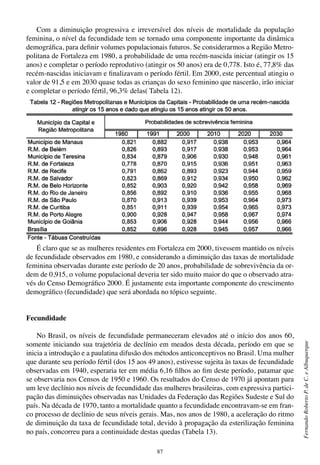 87
FernandoRobertoP.deC.eAlbuquerque
Com a diminuição progressiva e irreversível dos níveis de mortalidade da população
feminina, o nível da fecundidade tem se tornado uma componente importante da dinâmica
demográfica, para definir volumes populacionais futuros. Se considerarmos a Região Metro-
politana de Fortaleza em 1980, a probabilidade de uma recém-nascida iniciar (atingir os 15
anos) e completar o período reprodutivo (atingir os 50 anos) era de 0,778. Isto é, 77,8% das
recém-nascidas iniciavam e finalizavam o período fértil. Em 2000, este percentual atingiu o
valor de 91,5 e em 2030 quase todas as crianças do sexo feminino que nascerão, irão iniciar
e completar o período fértil, 96,3% delas( Tabela 12).
É claro que se as mulheres residentes em Fortaleza em 2000, tivessem mantido os níveis
de fecundidade observados em 1980, e considerando a diminuição das taxas de mortalidade
feminina observadas durante este período de 20 anos, probabilidade de sobrevivência da or-
dem de 0,915, o volume populacional deveria ter sido muito maior do que o observado atra-
vés do Censo Demográfico 2000. É justamente esta importante componente do crescimento
demográfico (fecundidade) que será abordada no tópico seguinte.
Fecundidade
No Brasil, os níveis de fecundidade permaneceram elevados até o início dos anos 60,
somente iniciando sua trajetória de declínio em meados desta década, período em que se
inicia a introdução e a paulatina difusão dos métodos anticonceptivos no Brasil. Uma mulher
que durante seu período fértil (dos 15 aos 49 anos), estivesse sujeita às taxas de fecundidade
observadas em 1940, esperaria ter em média 6,16 filhos ao fim deste período, patamar que
se observaria nos Censos de 1950 e 1960. Os resultados do Censo de 1970 já apontam para
um leve declínio nos níveis de fecundidade das mulheres brasileiras, com expressiva partici-
pação das diminuições observadas nas Unidades da Federação das Regiões Sudeste e Sul do
país. Na década de 1970, tanto a mortalidade quanto a fecundidade encontravam-se em fran-
co processo de declínio de seus níveis gerais. Mas, nos anos de 1980, a aceleração do ritmo
de diminuição da taxa de fecundidade total, devido à propagação da esterilização feminina
no país, concorreu para a continuidade destas quedas (Tabela 13).
 
