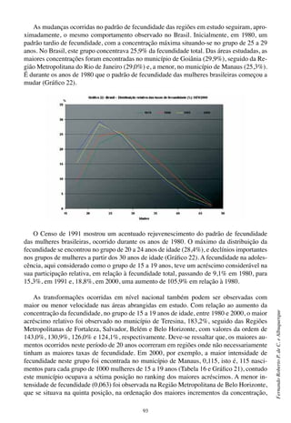 93
FernandoRobertoP.deC.eAlbuquerque
As mudanças ocorridas no padrão de fecundidade das regiões em estudo seguiram, apro-
ximadamente, o mesmo comportamento observado no Brasil. Inicialmente, em 1980, um
padrão tardio de fecundidade, com a concentração máxima situando-se no grupo de 25 a 29
anos. No Brasil, este grupo concentrava 25,9% da fecundidade total. Das áreas estudadas, as
maiores concentrações foram encontradas no município de Goiânia (29,9%), seguido da Re-
gião Metropolitana do Rio de Janeiro (29,0%) e, a menor, no município de Manaus (25,3%).
É durante os anos de 1980 que o padrão de fecundidade das mulheres brasileiras começou a
mudar (Gráfico 22).
O Censo de 1991 mostrou um acentuado rejuvenescimento do padrão de fecundidade
das mulheres brasileiras, ocorrido durante os anos de 1980. O máximo da distribuição da
fecundidade se encontrou no grupo de 20 a 24 anos de idade (28,4%), e declínios importantes
nos grupos de mulheres a partir dos 30 anos de idade (Gráfico 22). A fecundidade na adoles-
cência, aqui considerado como o grupo de 15 a 19 anos, teve um acréscimo considerável na
sua participação relativa, em relação à fecundidade total, passando de 9,1% em 1980, para
15,3%, em 1991 e, 18,8%, em 2000, uma aumento de 105,9% em relação à 1980.
As transformações ocorridas em nível nacional também podem ser observadas com
maior ou menor velocidade nas áreas abrangidas em estudo. Com relação ao aumento da
concentração da fecundidade, no grupo de 15 a 19 anos de idade, entre 1980 e 2000, o maior
acréscimo relativo foi observado no município de Teresina, 183,2%, seguido das Regiões
Metropolitanas de Fortaleza, Salvador, Belém e Belo Horizonte, com valores da ordem de
143,0%, 130,9%, 126,0% e 124,1%, respectivamente. Deve-se ressaltar que, os maiores au-
mentos ocorridos neste período de 20 anos ocorreram em regiões onde não necessariamente
tinham as maiores taxas de fecundidade. Em 2000, por exemplo, a maior intensidade de
fecundidade neste grupo foi encontrada no município de Manaus, 0,115, isto é, 115 nasci-
mentos para cada grupo de 1000 mulheres de 15 a 19 anos (Tabela 16 e Gráfico 21), contudo
este município ocupava a sétima posição no ranking dos maiores acréscimos. A menor in-
tensidade de fecundidade (0,063) foi observada na Região Metropolitana de Belo Horizonte,
que se situava na quinta posição, na ordenação dos maiores incrementos da concentração,
 