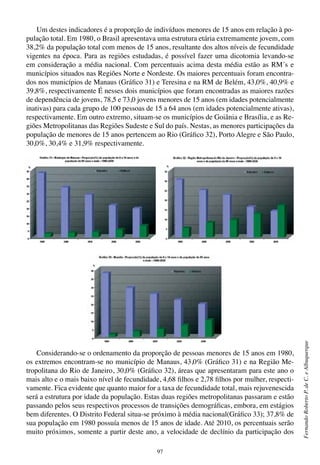97
FernandoRobertoP.deC.eAlbuquerque
Um destes indicadores é a proporção de indivíduos menores de 15 anos em relação à po-
pulação total. Em 1980, o Brasil apresentava uma estrutura etária extremamente jovem, com
38,2% da população total com menos de 15 anos, resultante dos altos níveis de fecundidade
vigentes na época. Para as regiões estudadas, é possível fazer uma dicotomia levando-se
em consideração a média nacional. Com percentuais acima desta média estão as RM´s e
municípios situados nas Regiões Norte e Nordeste. Os maiores percentuais foram encontra-
dos nos municípios de Manaus (Gráfico 31) e Teresina e na RM de Belém, 43,0%, 40,9% e
39,8%, respectivamente É nesses dois municípios que foram encontradas as maiores razões
de dependência de jovens, 78,5 e 73,0 jovens menores de 15 anos (em idades potencialmente
inativas) para cada grupo de 100 pessoas de 15 a 64 anos (em idades potencialmente ativas),
respectivamente. Em outro extremo, situam-se os municípios de Goiânia e Brasília, e as Re-
giões Metropolitanas das Regiões Sudeste e Sul do país. Nestas, as menores participações da
população de menores de 15 anos pertencem ao Rio (Gráfico 32), Porto Alegre e São Paulo,
30,0%, 30,4% e 31,9% respectivamente.
Considerando-se o ordenamento da proporção de pessoas menores de 15 anos em 1980,
os extremos encontram-se no município de Manaus, 43,0% (Gráfico 31) e na Região Me-
tropolitana do Rio de Janeiro, 30,0% (Gráfico 32), áreas que apresentaram para este ano o
mais alto e o mais baixo nível de fecundidade, 4,68 filhos e 2,78 filhos por mulher, respecti-
vamente. Fica evidente que quanto maior for a taxa de fecundidade total, mais rejuvenescida
será a estrutura por idade da população. Estas duas regiões metropolitanas passaram e estão
passando pelos seus respectivos processos de transições demográficas, embora, em estágios
bem diferentes. O Distrito Federal situa-se próximo à média nacional(Gráfico 33); 37,8% de
sua população em 1980 possuía menos de 15 anos de idade. Até 2010, os percentuais serão
muito próximos, somente a partir deste ano, a velocidade de declínio da participação dos
 