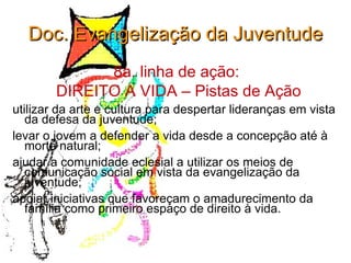 Doc. Evangelização da Juventude 8a. linha de ação:  DIREITO A VIDA – Pistas de Ação utilizar da arte e cultura para despertar lideranças em vista da defesa da juventude; levar o jovem a defender a vida desde a concepção até à morte natural; ajudar a comunidade eclesial a utilizar os meios de comunicação social em vista da evangelização da juventude; apoiar iniciativas que favoreçam o amadurecimento da família como primeiro espaço de direito à vida. 