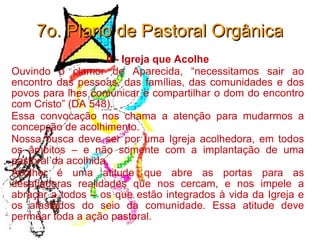 7o. Plano de Pastoral Orgânica II - Igreja que Acolhe Ouvindo o clamor de Aparecida, “necessitamos sair ao encontro das pessoas, das famílias, das comunidades e dos povos para lhes comunicar e compartilhar o dom do encontro com Cristo” (DA 548).  Essa convocação nos chama a atenção para mudarmos a concepção de acolhimento.  Nossa busca deve ser por uma Igreja acolhedora, em todos os âmbitos – e não somente com a implantação de uma pastoral da acolhida.  Acolher é uma atitude que abre as portas para as desafiadoras realidades que nos cercam, e nos impele a abraçar a todos – os que estão integrados à vida da Igreja e os afastados do seio da comunidade. Essa atitude deve permear toda a ação pastoral. 