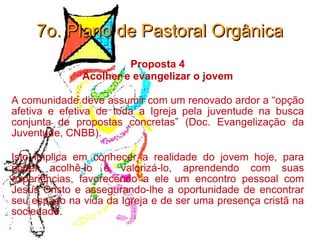 7o. Plano de Pastoral Orgânica Proposta 4 Acolher e evangelizar o jovem A comunidade deve assumir com um renovado ardor a “opção afetiva e efetiva de toda a Igreja pela juventude na busca conjunta de propostas concretas” (Doc. Evangelização da Juventude, CNBB).  Isto implica em conhecer a realidade do jovem hoje, para poder acolhê-lo e valorizá-lo, aprendendo com suas experiências, favorecendo a ele um encontro pessoal com Jesus Cristo e assegurando-lhe a oportunidade de encontrar seu espaço na vida da Igreja e de ser uma presença cristã na sociedade. 