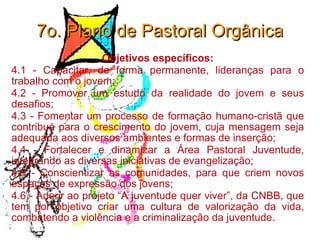 7o. Plano de Pastoral Orgânica Objetivos específicos: 4.1 - Capacitar, de forma permanente, lideranças para o trabalho com o jovem; 4.2 - Promover um estudo da realidade do jovem e seus desafios; 4.3 - Fomentar um processo de formação humano-cristã que contribua para o crescimento do jovem, cuja mensagem seja adequada aos diversos ambientes e formas de inserção; 4.4 - Fortalecer e dinamizar a Área Pastoral Juventude, integrando as diversas iniciativas de evangelização; 4.5 - Conscientizar as comunidades, para que criem novos espaços de expressão dos jovens; 4.6 - Aderir ao projeto “A juventude quer viver”, da CNBB, que tem por objetivo criar uma cultura de valorização da vida, combatendo a violência e a criminalização da juventude. 