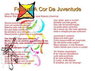 Festival A Cor Da Juventude Letra: Rita Cardoso (Kakau) Música: Rita Cardoso (Kakau) e José Roberto (Coxinha) Somos jovens de todo lugar Com um sonho em comum, Marchar pela vida e o futuro Em que todos somos um Na bandeira vai o coração Denunciando o extermínio e a opressão Vim Senhor, aqui para oferecer, Minha vida e os sonhos que insisto em ter. Eu sou medo, mas também sou esperança. Vim dizer... A juventude quer viver! Eu não quero ser a morte, Portador da violência. Quero ter flores nas mãos Ser o beijo, a paciência. Ser o aroma que vem do porvir O frescor do alívio e do agir Vou “gritar, girar o mundo”, Declarar pra toda gente, Que não há transformação no poder pelas correntes. Se a rouca voz não mais agüentar, resta o coração pra paz sussurrar Juventude é ventania Sopra pra todo lugar. Como posso então ser juventude, Se não tenho onde soprar? Meus espaços, o meu florescer, Valem menos que o lucro e o poder Ter direitos respeitados É ter vida em abundância. Lutar pela juventude, É ter nela confiança. É cuidar, é não desistir, É acreditar, pra ver ressurgir. 