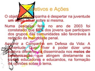 Objetivos e Ações O objetivo da campanha é despertar na juventude  um outro olhar  sobre si mesma.  Numa pesquisa feita no ano de 2003 foi constatado que  60%  dos jovens que participam dos grupos das comunidades são favoráveis à redução da maioridade penal.  Assumir a Campanha em Defesa da Vida: A Juventude Quer Viver é poder dizer uma palavra diferente da disseminada nos  meios de comunicação , que atingem diretamente os jovens educadores e educandos, na formação de opiniões sobre o tema. 