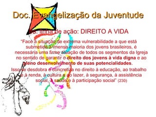Doc. Evangelização da Juventude 8a. linha de ação: DIREITO A VIDA “ Face à situação de extrema vulnerabilidade a que está submetida a imensa maioria dos jovens brasileiros, é necessária uma firme atuação de todos os segmentos da Igreja no sentido de garantir o  direito dos jovens à vida digna  e ao  pleno desenvolvimento de suas potencialidades .  Isso se desdobra e concretiza no direito à educação, ao trabalho e à renda, à cultura e ao lazer, à segurança, à assistência social, à saúde e à participação social”  (230) 