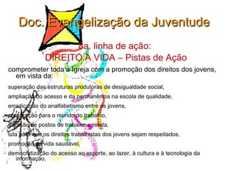 Doc. Evangelização da Juventude 8a. linha de ação:  DIREITO A VIDA – Pistas de Ação comprometer toda a Igreja com a promoção dos direitos dos jovens, em vista da:  superação das estruturas produtoras de desigualdade social,  ampliação do acesso e da permanência na escola de qualidade,  erradicação do analfabetismo entre os jovens,  preparação para o mundo do trabalho,  geração de postos de trabalho e renda,  luta para que os direitos trabalhistas dos jovens sejam respeitados,  promoção de vida saudável,  democratização do acesso ao esporte, ao lazer, à cultura e à tecnologia da informação,  