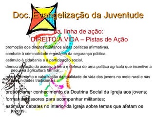 Doc. Evangelização da Juventude 8a. linha de ação:  DIREITO A VIDA – Pistas de Ação promoção dos direitos humanos e das políticas afirmativas,  combate à criminalidade e garantia da segurança pública,  estímulo à cidadania e à participação social,  democratização do acesso à terra e defesa de uma política agrícola que incentive a pequena agricultura familiar,  reconhecimento e valorização da qualidade de vida dos jovens no meio rural e nas comunidades tradicionais. proporcionar conhecimento da Doutrina Social da Igreja aos jovens; formar assessores para acompanhar militantes; estimular debates no interior da Igreja sobre temas que afetam os jovens; 