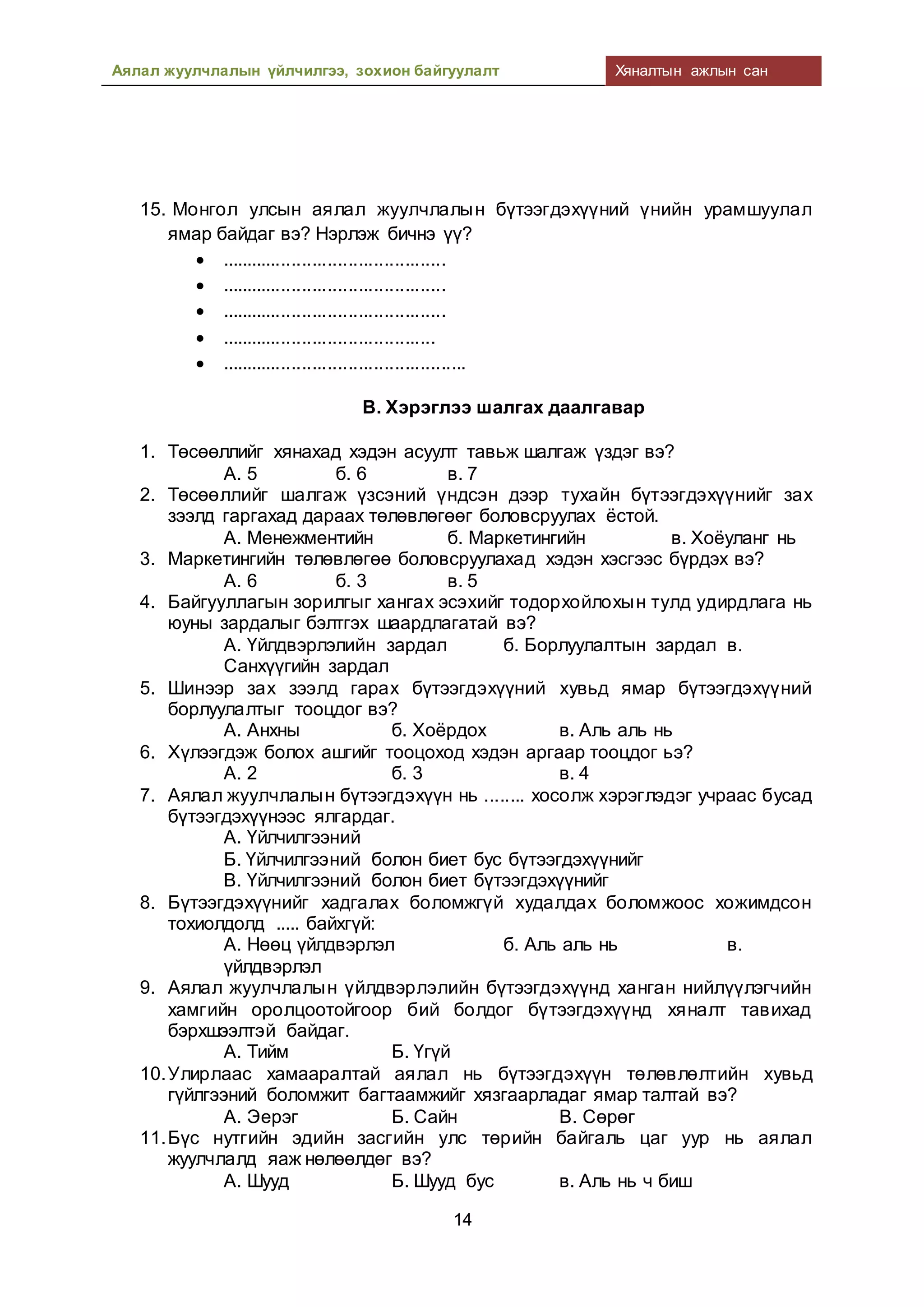 Аялал жуулчлалын үйлчилгээ, зохион байгуулалт Хяналтын ажлын сан
14
15. Монгол улсын аялал жуулчлалын бүтээгдэхүүний үнийн урамшуулал
ямар байдаг вэ? Нэрлэж бичнэ үү?
 ............................................
 ............................................
 ............................................
 ..........................................
 ................................................
В. Хэрэглээ шалгах даалгавар
1. Төсөөллийг хянахад хэдэн асуулт тавьж шалгаж үздэг вэ?
А. 5 б. 6 в. 7
2. Төсөөллийг шалгаж үзсэний үндсэн дээр тухайн бүтээгдэхүүнийг зах
зээлд гаргахад дараах төлөвлөгөөг боловсруулах ёстой.
А. Менежментийн б. Маркетингийн в. Хоёуланг нь
3. Маркетингийн төлөвлөгөө боловсруулахад хэдэн хэсгээс бүрдэх вэ?
А. 6 б. 3 в. 5
4. Байгууллагын зорилгыг хангах эсэхийг тодорхойлохын тулд удирдлага нь
юуны зардалыг бэлтгэх шаардлагатай вэ?
А. Үйлдвэрлэлийн зардал б. Борлуулалтын зардал в.
Санхүүгийн зардал
5. Шинээр зах зээлд гарах бүтээгдэхүүний хувьд ямар бүтээгдэхүүний
борлуулалтыг тооцдог вэ?
А. Анхны б. Хоёрдох в. Аль аль нь
6. Хүлээгдэж болох ашгийг тооцоход хэдэн аргаар тооцдог ьэ?
А. 2 б. 3 в. 4
7. Аялал жуулчлалын бүтээгдэхүүн нь ........ хосолж хэрэглэдэг учраас бусад
бүтээгдэхүүнээс ялгардаг.
А. Үйлчилгээний
Б. Үйлчилгээний болон биет бус бүтээгдэхүүнийг
В. Үйлчилгээний болон биет бүтээгдэхүүнийг
8. Бүтээгдэхүүнийг хадгалах боломжгүй худалдах боломжоос хожимдсон
тохиолдолд ..... байхгүй:
А. Нөөц үйлдвэрлэл б. Аль аль нь в.
үйлдвэрлэл
9. Аялал жуулчлалын үйлдвэрлэлийн бүтээгдэхүүнд ханган нийлүүлэгчийн
хамгийн оролцоотойгоор бий болдог бүтээгдэхүүнд хяналт тавихад
бэрхшээлтэй байдаг.
А. Тийм Б. Үгүй
10.Улирлаас хамааралтай аялал нь бүтээгдэхүүн төлөвлөлтийн хувьд
гүйлгээний боломжит багтаамжийг хязгаарладаг ямар талтай вэ?
А. Эерэг Б. Сайн В. Сөрөг
11.Бүс нутгийн эдийн засгийн улс төрийн байгаль цаг уур нь аялал
жуулчлалд яаж нөлөөлдөг вэ?
А. Шууд Б. Шууд бус в. Аль нь ч биш
 