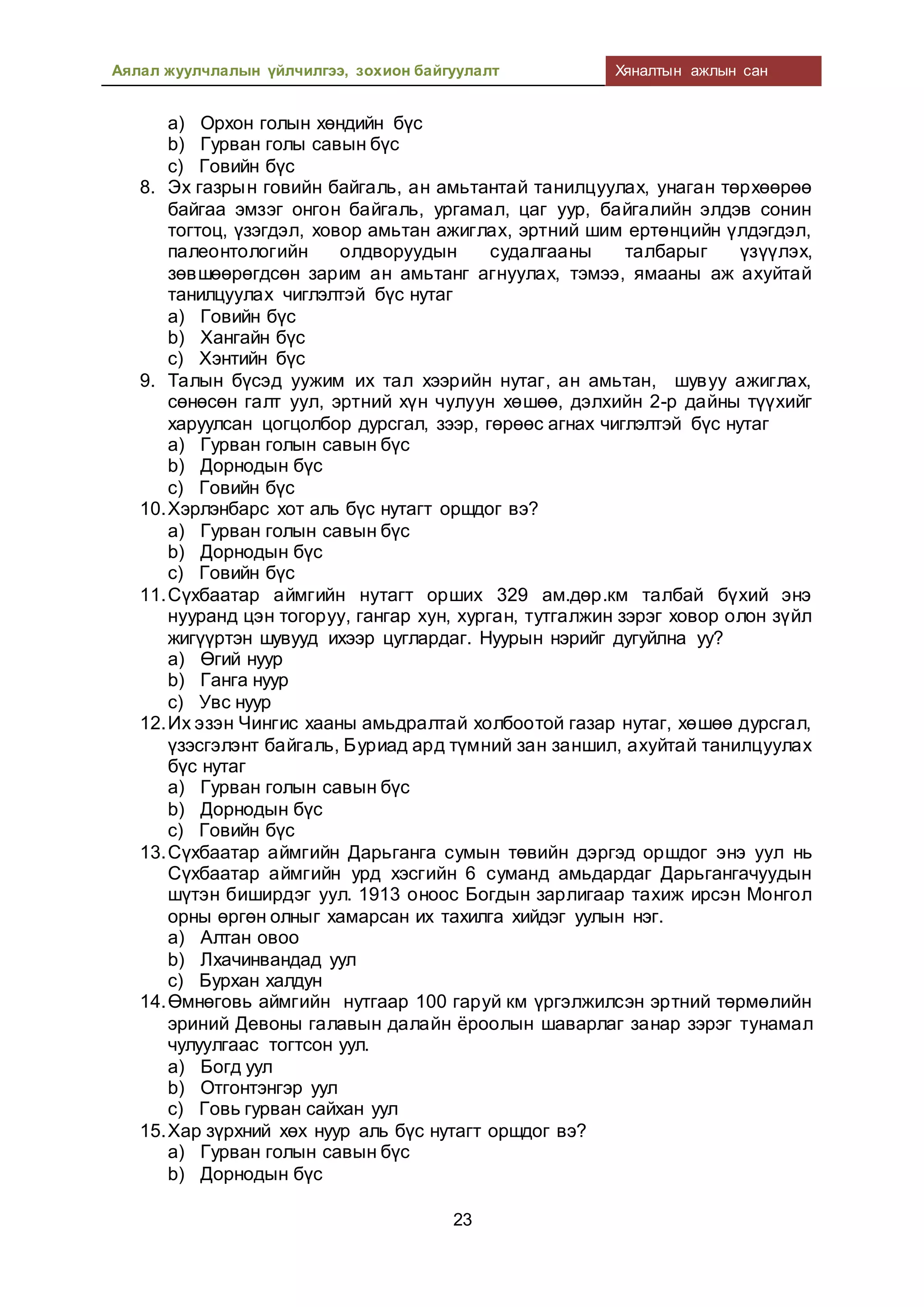 Аялал жуулчлалын үйлчилгээ, зохион байгуулалт Хяналтын ажлын сан
23
a) Орхон голын хөндийн бүс
b) Гурван голы савын бүс
c) Говийн бүс
8. Эх газрын говийн байгаль, ан амьтантай танилцуулах, унаган төрхөөрөө
байгаа эмзэг онгон байгаль, ургамал, цаг уур, байгалийн элдэв сонин
тогтоц, үзэгдэл, ховор амьтан ажиглах, эртний шим ертөнцийн үлдэгдэл,
палеонтологийн олдворуудын судалгааны талбарыг үзүүлэх,
зөвшөөрөгдсөн зарим ан амьтанг агнуулах, тэмээ, ямааны аж ахуйтай
танилцуулах чиглэлтэй бүс нутаг
a) Говийн бүс
b) Хангайн бүс
c) Хэнтийн бүс
9. Талын бүсэд уужим их тал хээрийн нутаг, ан амьтан, шувуу ажиглах,
сөнөсөн галт уул, эртний хүн чулуун хөшөө, дэлхийн 2-р дайны түүхийг
харуулсан цогцолбор дурсгал, зээр, гөрөөс агнах чиглэлтэй бүс нутаг
a) Гурван голын савын бүс
b) Дорнодын бүс
c) Говийн бүс
10.Хэрлэнбарс хот аль бүс нутагт оршдог вэ?
a) Гурван голын савын бүс
b) Дорнодын бүс
c) Говийн бүс
11.Сүхбаатар аймгийн нутагт орших 329 ам.дөр.км талбай бүхий энэ
нууранд цэн тогоруу, гангар хун, хурган, тутгалжин зэрэг ховор олон зүйл
жигүүртэн шувууд ихээр цуглардаг. Нуурын нэрийг дугуйлна уу?
a) Өгий нуур
b) Ганга нуур
c) Увс нуур
12.Их эзэн Чингис хааны амьдралтай холбоотой газар нутаг, хөшөө дурсгал,
үзэсгэлэнт байгаль, Буриад ард түмний зан заншил, ахуйтай танилцуулах
бүс нутаг
a) Гурван голын савын бүс
b) Дорнодын бүс
c) Говийн бүс
13.Сүхбаатар аймгийн Дарьганга сумын төвийн дэргэд оршдог энэ уул нь
Сүхбаатар аймгийн урд хэсгийн 6 суманд амьдардаг Дарьгангачуудын
шүтэн биширдэг уул. 1913 оноос Богдын зарлигаар тахиж ирсэн Монгол
орны өргөн олныг хамарсан их тахилга хийдэг уулын нэг.
a) Алтан овоо
b) Лхачинвандад уул
c) Бурхан халдун
14.Өмнөговь аймгийн нутгаар 100 гаруй км үргэлжилсэн эртний төрмөлийн
эриний Девоны галавын далайн ёроолын шаварлаг занар зэрэг тунамал
чулуулгаас тогтсон уул.
a) Богд уул
b) Отгонтэнгэр уул
c) Говь гурван сайхан уул
15.Хар зүрхний хөх нуур аль бүс нутагт оршдог вэ?
a) Гурван голын савын бүс
b) Дорнодын бүс
 