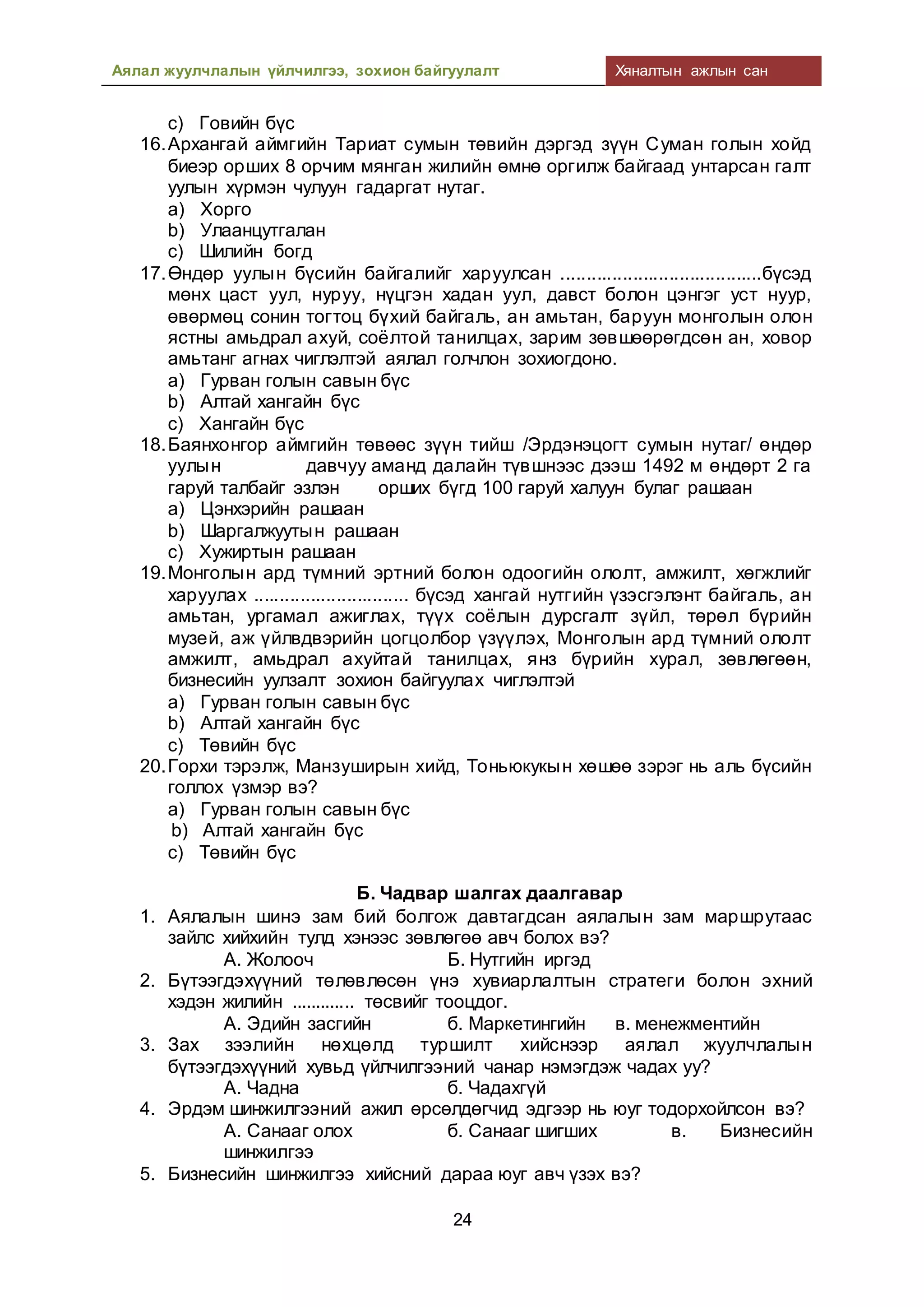 Аялал жуулчлалын үйлчилгээ, зохион байгуулалт Хяналтын ажлын сан
24
c) Говийн бүс
16.Архангай аймгийн Тариат сумын төвийн дэргэд зүүн Суман голын хойд
биеэр орших 8 орчим мянган жилийн өмнө оргилж байгаад унтарсан галт
уулын хүрмэн чулуун гадаргат нутаг.
a) Хорго
b) Улаанцутгалан
c) Шилийн богд
17.Өндөр уулын бүсийн байгалийг харуулсан .......................................бүсэд
мөнх цаст уул, нуруу, нүцгэн хадан уул, давст болон цэнгэг уст нуур,
өвөрмөц сонин тогтоц бүхий байгаль, ан амьтан, баруун монголын олон
ястны амьдрал ахуй, соёлтой танилцах, зарим зөвшөөрөгдсөн ан, ховор
амьтанг агнах чиглэлтэй аялал голчлон зохиогдоно.
a) Гурван голын савын бүс
b) Алтай хангайн бүс
c) Хангайн бүс
18.Баянхонгор аймгийн төвөөс зүүн тийш /Эрдэнэцогт сумын нутаг/ өндөр
уулын давчуу аманд далайн түвшнээс дээш 1492 м өндөрт 2 га
гаруй талбайг эзлэн орших бүгд 100 гаруй халуун булаг рашаан
a) Цэнхэрийн рашаан
b) Шаргалжуутын рашаан
c) Хужиртын рашаан
19.Монголын ард түмний эртний болон одоогийн ололт, амжилт, хөгжлийг
харуулах .............................. бүсэд хангай нутгийн үзэсгэлэнт байгаль, ан
амьтан, ургамал ажиглах, түүх соёлын дурсгалт зүйл, төрөл бүрийн
музей, аж үйлвдвэрийн цогцолбор үзүүлэх, Монголын ард түмний ололт
амжилт, амьдрал ахуйтай танилцах, янз бүрийн хурал, зөвлөгөөн,
бизнесийн уулзалт зохион байгуулах чиглэлтэй
a) Гурван голын савын бүс
b) Алтай хангайн бүс
c) Төвийн бүс
20.Горхи тэрэлж, Манзуширын хийд, Тоньюкукын хөшөө зэрэг нь аль бүсийн
голлох үзмэр вэ?
a) Гурван голын савын бүс
b) Алтай хангайн бүс
c) Төвийн бүс
Б. Чадвар шалгах даалгавар
1. Аялалын шинэ зам бий болгож давтагдсан аялалын зам маршрутаас
зайлс хийхийн тулд хэнээс зөвлөгөө авч болох вэ?
А. Жолооч Б. Нутгийн иргэд
2. Бүтээгдэхүүний төлөвлөсөн үнэ хувиарлалтын стратеги болон эхний
хэдэн жилийн ............. төсвийг тооцдог.
А. Эдийн засгийн б. Маркетингийн в. менежментийн
3. Зах зээлийн нөхцөлд туршилт хийснээр аялал жуулчлалын
бүтээгдэхүүний хувьд үйлчилгээний чанар нэмэгдэж чадах уу?
А. Чадна б. Чадахгүй
4. Эрдэм шинжилгээний ажил өрсөлдөгчид эдгээр нь юуг тодорхойлсон вэ?
А. Санааг олох б. Санааг шигших в. Бизнесийн
шинжилгээ
5. Бизнесийн шинжилгээ хийсний дараа юуг авч үзэх вэ?
 