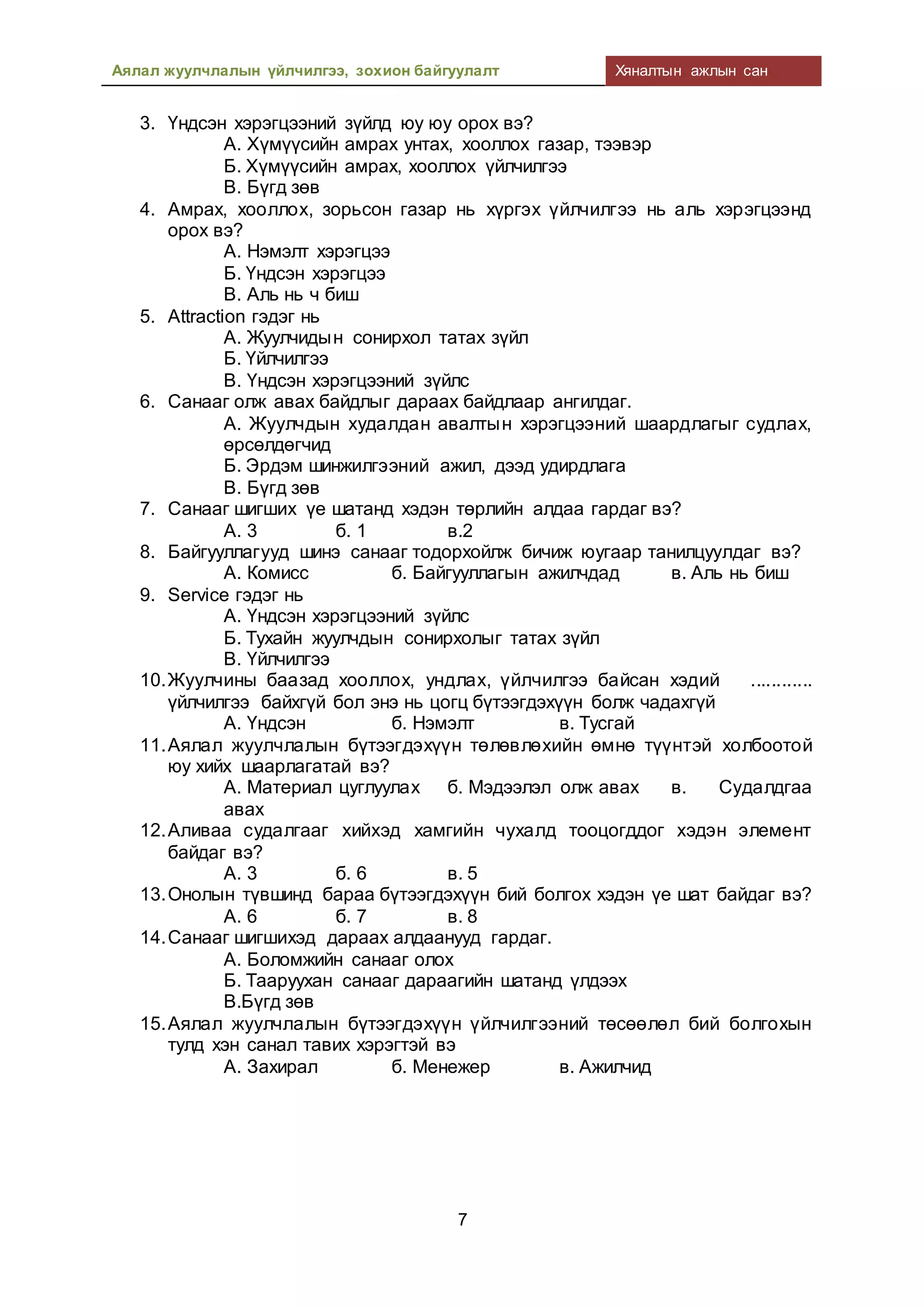 Аялал жуулчлалын үйлчилгээ, зохион байгуулалт Хяналтын ажлын сан
7
3. Үндсэн хэрэгцээний зүйлд юу юу орох вэ?
А. Хүмүүсийн амрах унтах, хооллох газар, тээвэр
Б. Хүмүүсийн амрах, хооллох үйлчилгээ
В. Бүгд зөв
4. Амрах, хооллох, зорьсон газар нь хүргэх үйлчилгээ нь аль хэрэгцээнд
орох вэ?
А. Нэмэлт хэрэгцээ
Б. Үндсэн хэрэгцээ
В. Аль нь ч биш
5. Attraction гэдэг нь
А. Жуулчидын сонирхол татах зүйл
Б. Үйлчилгээ
В. Үндсэн хэрэгцээний зүйлс
6. Санааг олж авах байдлыг дараах байдлаар ангилдаг.
А. Жуулчдын худалдан авалтын хэрэгцээний шаардлагыг судлах,
өрсөлдөгчид
Б. Эрдэм шинжилгээний ажил, дээд удирдлага
В. Бүгд зөв
7. Санааг шигших үе шатанд хэдэн төрлийн алдаа гардаг вэ?
А. 3 б. 1 в.2
8. Байгууллагууд шинэ санааг тодорхойлж бичиж юугаар танилцуулдаг вэ?
А. Комисс б. Байгууллагын ажилчдад в. Аль нь биш
9. Service гэдэг нь
А. Үндсэн хэрэгцээний зүйлс
Б. Тухайн жуулчдын сонирхолыг татах зүйл
В. Үйлчилгээ
10.Жуулчины баазад хооллох, ундлах, үйлчилгээ байсан хэдий ............
үйлчилгээ байхгүй бол энэ нь цогц бүтээгдэхүүн болж чадахгүй
А. Үндсэн б. Нэмэлт в. Тусгай
11.Аялал жуулчлалын бүтээгдэхүүн төлөвлөхийн өмнө түүнтэй холбоотой
юу хийх шаарлагатай вэ?
А. Материал цуглуулах б. Мэдээлэл олж авах в. Судалдгаа
авах
12.Аливаа судалгааг хийхэд хамгийн чухалд тооцогддог хэдэн элемент
байдаг вэ?
А. 3 б. 6 в. 5
13.Онолын түвшинд бараа бүтээгдэхүүн бий болгох хэдэн үе шат байдаг вэ?
А. 6 б. 7 в. 8
14.Санааг шигшихэд дараах алдаанууд гардаг.
А. Боломжийн санааг олох
Б. Тааруухан санааг дараагийн шатанд үлдээх
В.Бүгд зөв
15.Аялал жуулчлалын бүтээгдэхүүн үйлчилгээний төсөөлөл бий болгохын
тулд хэн санал тавих хэрэгтэй вэ
А. Захирал б. Менежер в. Ажилчид
 