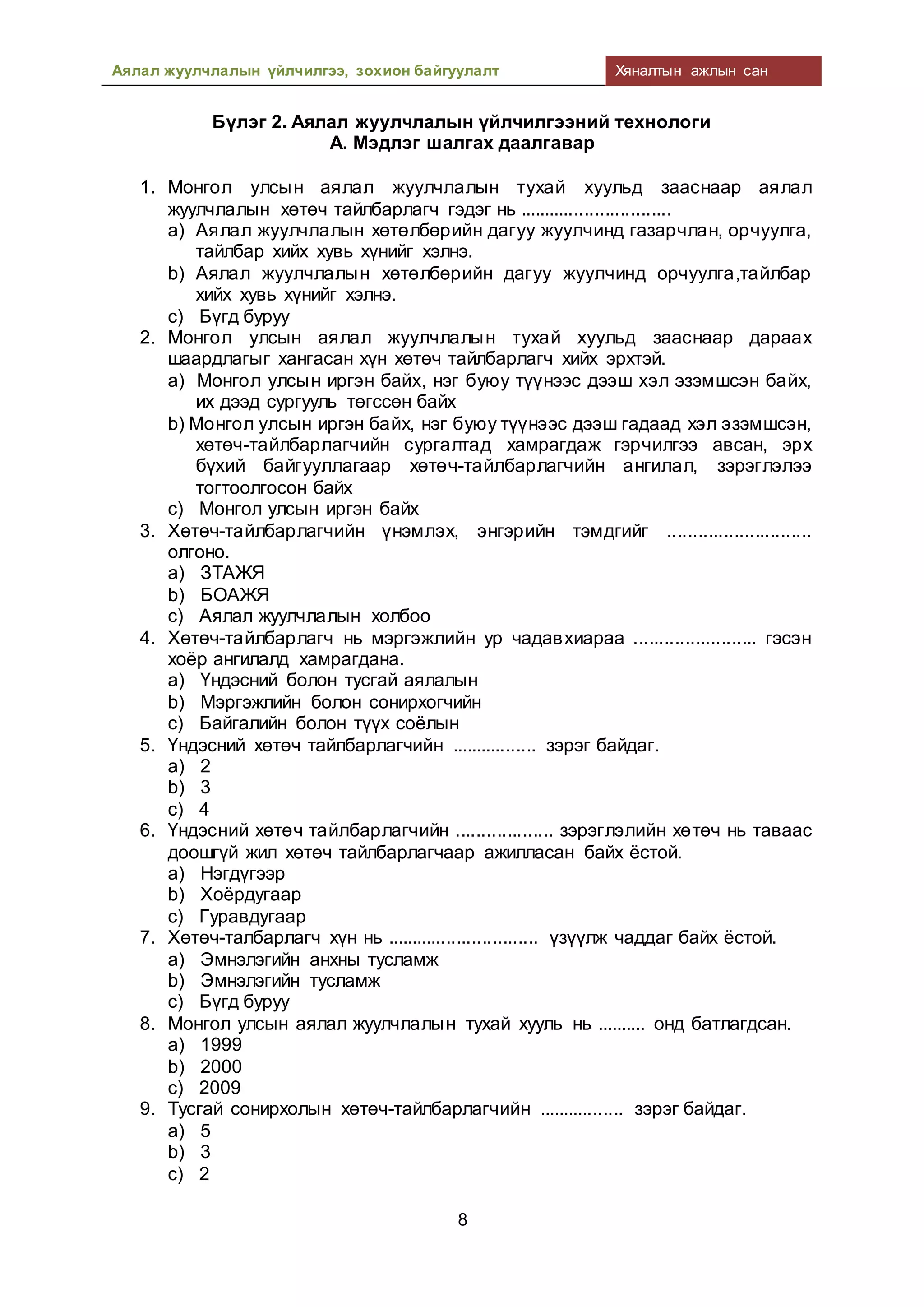Аялал жуулчлалын үйлчилгээ, зохион байгуулалт Хяналтын ажлын сан
8
Бүлэг 2. Аялал жуулчлалын үйлчилгээний технологи
А. Мэдлэг шалгах даалгавар
1. Монгол улсын аялал жуулчлалын тухай хуульд зааснаар аялал
жуулчлалын хөтөч тайлбарлагч гэдэг нь ..............................
a) Аялал жуулчлалын хөтөлбөрийн дагуу жуулчинд газарчлан, орчуулга,
тайлбар хийх хувь хүнийг хэлнэ.
b) Аялал жуулчлалын хөтөлбөрийн дагуу жуулчинд орчуулга,тайлбар
хийх хувь хүнийг хэлнэ.
c) Бүгд буруу
2. Монгол улсын аялал жуулчлалын тухай хуульд зааснаар дараах
шаардлагыг хангасан хүн хөтөч тайлбарлагч хийх эрхтэй.
a) Монгол улсын иргэн байх, нэг буюу түүнээс дээш хэл эзэмшсэн байх,
их дээд сургууль төгссөн байх
b) Монгол улсын иргэн байх, нэг буюу түүнээс дээш гадаад хэл эзэмшсэн,
хөтөч-тайлбарлагчийн сургалтад хамрагдаж гэрчилгээ авсан, эрх
бүхий байгууллагаар хөтөч-тайлбарлагчийн ангилал, зэрэглэлээ
тогтоолгосон байх
c) Монгол улсын иргэн байх
3. Хөтөч-тайлбарлагчийн үнэмлэх, энгэрийн тэмдгийг ............................
олгоно.
a) ЗТАЖЯ
b) БОАЖЯ
c) Аялал жуулчлалын холбоо
4. Хөтөч-тайлбарлагч нь мэргэжлийн ур чадавхиараа ........................ гэсэн
хоёр ангилалд хамрагдана.
a) Үндэсний болон тусгай аялалын
b) Мэргэжлийн болон сонирхогчийн
c) Байгалийн болон түүх соёлын
5. Үндэсний хөтөч тайлбарлагчийн ................. зэрэг байдаг.
a) 2
b) 3
c) 4
6. Үндэсний хөтөч тайлбарлагчийн ................... зэрэглэлийн хөтөч нь таваас
доошгүй жил хөтөч тайлбарлагчаар ажилласан байх ёстой.
a) Нэгдүгээр
b) Хоёрдугаар
c) Гуравдугаар
7. Хөтөч-талбарлагч хүн нь .............................. үзүүлж чаддаг байх ёстой.
a) Эмнэлэгийн анхны тусламж
b) Эмнэлэгийн тусламж
c) Бүгд буруу
8. Монгол улсын аялал жуулчлалын тухай хууль нь .......... онд батлагдсан.
a) 1999
b) 2000
c) 2009
9. Тусгай сонирхолын хөтөч-тайлбарлагчийн ................. зэрэг байдаг.
a) 5
b) 3
c) 2
 