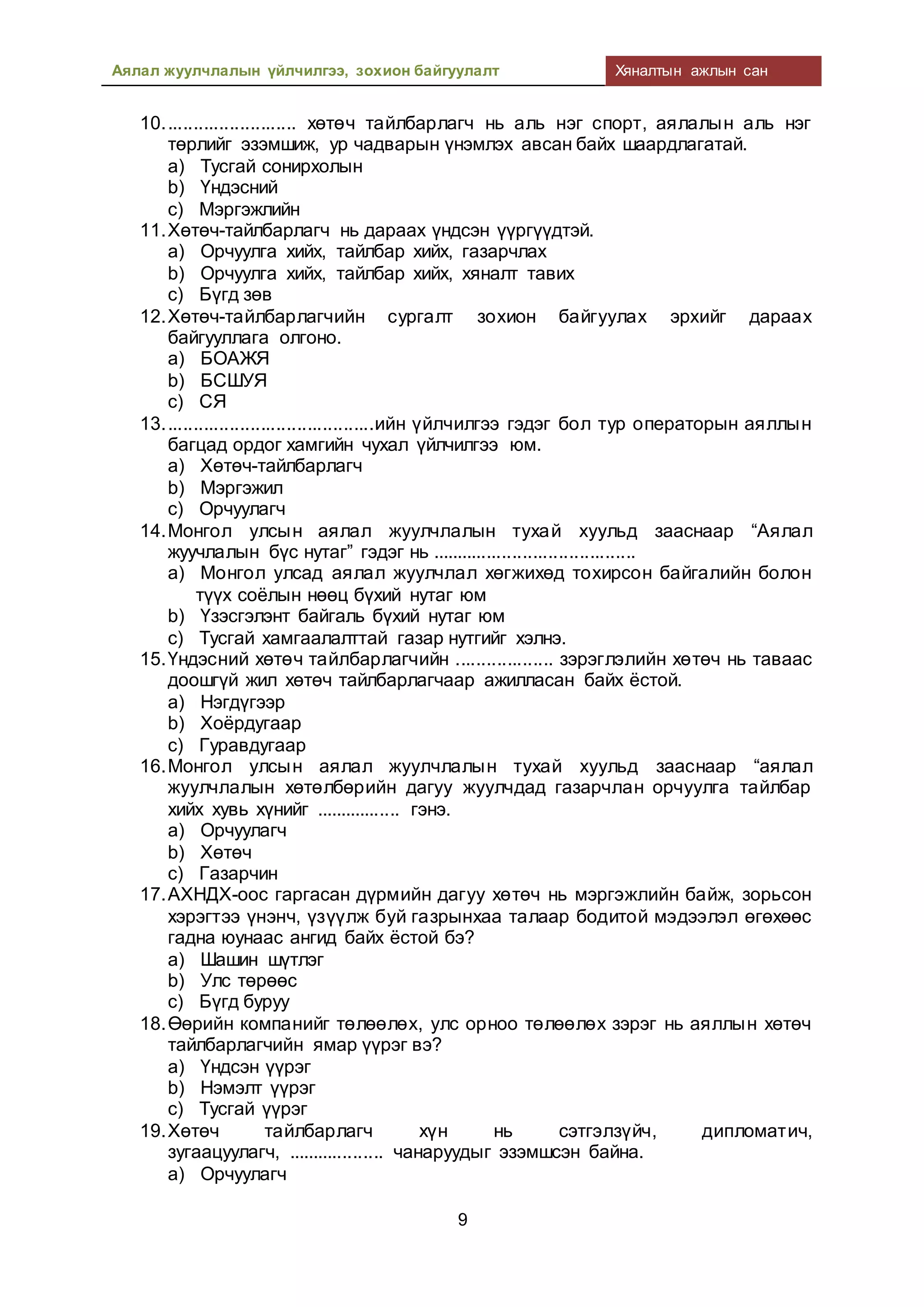 Аялал жуулчлалын үйлчилгээ, зохион байгуулалт Хяналтын ажлын сан
9
10.......................... хөтөч тайлбарлагч нь аль нэг спорт, аялалын аль нэг
төрлийг эзэмшиж, ур чадварын үнэмлэх авсан байх шаардлагатай.
a) Тусгай сонирхолын
b) Үндэсний
c) Мэргэжлийн
11.Хөтөч-тайлбарлагч нь дараах үндсэн үүргүүдтэй.
a) Орчуулга хийх, тайлбар хийх, газарчлах
b) Орчуулга хийх, тайлбар хийх, хяналт тавих
c) Бүгд зөв
12.Хөтөч-тайлбарлагчийн сургалт зохион байгуулах эрхийг дараах
байгууллага олгоно.
a) БОАЖЯ
b) БСШУЯ
c) СЯ
13.........................................ийн үйлчилгээ гэдэг бол тур операторын аяллын
багцад ордог хамгийн чухал үйлчилгээ юм.
a) Хөтөч-тайлбарлагч
b) Мэргэжил
c) Орчуулагч
14.Монгол улсын аялал жуулчлалын тухай хуульд зааснаар “Аялал
жуучлалын бүс нутаг” гэдэг нь ........................................
a) Монгол улсад аялал жуулчлал хөгжихөд тохирсон байгалийн болон
түүх соёлын нөөц бүхий нутаг юм
b) Үзэсгэлэнт байгаль бүхий нутаг юм
c) Тусгай хамгаалалттай газар нутгийг хэлнэ.
15.Үндэсний хөтөч тайлбарлагчийн ................... зэрэглэлийн хөтөч нь таваас
доошгүй жил хөтөч тайлбарлагчаар ажилласан байх ёстой.
a) Нэгдүгээр
b) Хоёрдугаар
c) Гуравдугаар
16.Монгол улсын аялал жуулчлалын тухай хуульд зааснаар “аялал
жуулчлалын хөтөлбөрийн дагуу жуулчдад газарчлан орчуулга тайлбар
хийх хувь хүнийг ................. гэнэ.
a) Орчуулагч
b) Хөтөч
c) Газарчин
17.АХНДХ-оос гаргасан дүрмийн дагуу хөтөч нь мэргэжлийн байж, зорьсон
хэрэгтээ үнэнч, үзүүлж буй газрынхаа талаар бодитой мэдээлэл өгөхөөс
гадна юунаас ангид байх ёстой бэ?
a) Шашин шүтлэг
b) Улс төрөөс
c) Бүгд буруу
18.Өөрийн компанийг төлөөлөх, улс орноо төлөөлөх зэрэг нь аяллын хөтөч
тайлбарлагчийн ямар үүрэг вэ?
a) Үндсэн үүрэг
b) Нэмэлт үүрэг
c) Тусгай үүрэг
19.Хөтөч тайлбарлагч хүн нь сэтгэлзүйч, дипломатич,
зугаацуулагч, ................... чанаруудыг эзэмшсэн байна.
a) Орчуулагч
 