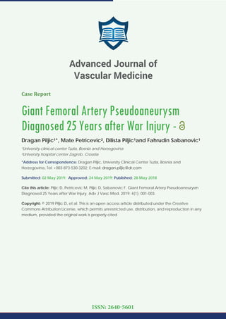 Case Report
Giant Femoral Artery Pseudoaneurysm
Diagnosed 25 Years after War Injury -
Dragan Piljic¹*, Mate Petricevic², Dilista Piljic¹and Fahrudin Sabanovic¹
¹University clinical center Tuzla, Bosnia and Herzegovina
²University hospital center Zagreb, Croatia
*Address for Correspondence: Dragan Piljic, University Clinical Center Tuzla, Bosnia and
Herzegovina, Tel: +003-873-530-3202; E-mail:
Submitted: 02 May 2019; Approved: 24 May 2019; Published: 28 May 2018
Cite this article: Piljic D, Petricevic M, Piljic D, Sabanovic F. Giant Femoral Artery Pseudoaneurysm
Diagnosed 25 Years after War Injury. Adv J Vasc Med. 2019; 4(1): 001-003.
Copyright: © 2019 Piljic D, et al. This is an open access article distributed under the Creative
Commons Attribution License, which permits unrestricted use, distribution, and reproduction in any
medium, provided the original work is properly cited.
Advanced Journal of
Vascular Medicine
ISSN: 2640-5601
 
