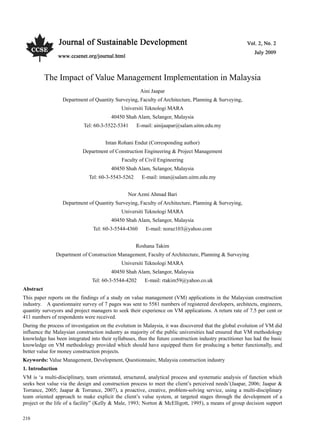 Vol. 2, No. 2 Journal of Sustainable Development
210
  
The Impact of Value Management Implementation in Malaysia
Aini Jaapar
Department of Quantity Surveying, Faculty of Architecture, Planning & Surveying,
Universiti Teknologi MARA
40450 Shah Alam, Selangor, Malaysia
Tel: 60-3-5522-5341 E-mail: ainijaapar@salam.uitm.edu.my
Intan Rohani Endut (Corresponding author)
Department of Construction Engineering & Project Management
Faculty of Civil Engineering
40450 Shah Alam, Selangor, Malaysia
Tel: 60-3-5543-5262 E-mail: intan@salam.uitm.edu.my
Nor Azmi Ahmad Bari
Department of Quantity Surveying, Faculty of Architecture, Planning & Surveying,
Universiti Teknologi MARA
40450 Shah Alam, Selangor, Malaysia
Tel: 60-3-5544-4360 E-mail: noraz103@yahoo.com
Roshana Takim
Department of Construction Management, Faculty of Architecture, Planning & Surveying
Universiti Teknologi MARA
40450 Shah Alam, Selangor, Malaysia
Tel: 60-3-5544-4202 E-mail: rtakim59@yahoo.co.uk
Abstract
This paper reports on the findings of a study on value management (VM) applications in the Malaysian construction
industry. A questionnaire survey of 7 pages was sent to 5581 numbers of registered developers, architects, engineers,
quantity surveyors and project managers to seek their experience on VM applications. A return rate of 7.5 per cent or
411 numbers of respondents were received.
During the process of investigation on the evolution in Malaysia, it was discovered that the global evolution of VM did
influence the Malaysian construction industry as majority of the public universities had ensured that VM methodology
knowledge has been integrated into their syllabuses, thus the future construction industry practitioner has had the basic
knowledge on VM methodology provided which should have equipped them for producing a better functionally, and
better value for money construction projects.
Keywords: Value Management, Development, Questionnaire, Malaysia construction industry
1. Introduction
VM is ‘a multi-disciplinary, team orientated, structured, analytical process and systematic analysis of function which
seeks best value via the design and construction process to meet the client’s perceived needs’(Jaapar, 2006; Jaapar &
Torrance, 2005; Jaapar & Torrance, 2007), a proactive, creative, problem-solving service, using a multi-disciplinary
team oriented approach to make explicit the client’s value system, at targeted stages through the development of a
project or the life of a facility” (Kelly & Male, 1993; Norton & McElligott, 1995), a means of group decision support
 