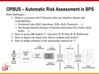 OPBUS – Automatic Risk Assessment in BPS
Main challenges:
    1. What is a security risk?! Security risks are related to threats and
       vulnerabilities
       • Technical risks (SQL Injections, XSS, DoS, Protocols, …)
       • No-design failures/changes of business processes (live locks, dead
          locks, …)
    2. How to assess BP models ?! Activities  Data  WebForms
    3. How to figure out where/why fail to conform risk levels?!
    4. How to adapt solutions to the assessment carried out ?!
 