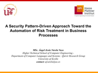 A Security Pattern-Driven Approach Toward the
  Automation of Risk Treatment in Business
                  Processes


                      MSc. Ángel Jesús Varela Vaca
            Higher Technical School of Computer Engineering -
   Department of Computer Languages and Systems - Quivir Research Group
                           University of Seville
                         contact: ajvarela@us.es
 
