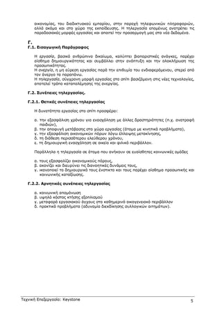 Τεχνική Επεξεργασία: Keystone 5
οικονοµίας, του διαδικτυακού εµπορίου, στην παροχή τηλεφωνικών πληροφοριών,
αλλά ακόµα και στο χώρο της εκπαίδευσης. Η τηλεργασία εποµένως ανατρέπει τις
παραδοσιακές µορφές εργασίας και απαιτεί την προσαρµογή µας στα νέα δεδοµένα.
Γ.
Γ.1. Εισαγωγική Παράγραφος
Η εργασία, βασικό ανθρώπινο δικαίωµα, καλύπτει βιοποριστικές ανάγκες, παρέχει
αίσθηµα δηµιουργικότητας και συµβάλλει στην ανάπτυξη και την ολοκλήρωση της
προσωπικότητας.
Η ανεργία, η µη εύρεση εργασίας παρά την επιθυµία του ενδιαφερόµενου, στερεί από
τον άνεργο τα παραπάνω.
Η τηλεργασία, σύγχρονη µορφή εργασίας στο σπίτι βασιζόµενη στις νέες τεχνολογίες,
αποτελεί τρόπο καταπολέµησης της ανεργίας.
Γ.2. Συνέπειες τηλεργασίας.
Γ.2.1. Θετικές συνέπειες τηλεργασίας
Η δυνατότητα εργασίας στο σπίτι προσφέρει:
α. την εξασφάλιση χρόνου για ενασχόληση µε άλλες δραστηριότητες (π.χ. ανατροφή
παιδιών),
β. την αποφυγή µετάβασης στο χώρο εργασίας (άτοµα µε κινητικά προβλήµατα),
γ. την εξασφάλιση οικονοµικών πόρων λόγω έλλειψης µετακίνησης,
δ. τη διάθεση περισσότερου ελεύθερου χρόνου,
ε. τη δηµιουργική ενασχόληση σε οικείο και φιλικό περιβάλλον.
Παράλληλα η τηλεργασία σε άτοµα που ανήκουν σε ευαίσθητες κοινωνικές οµάδες
α. τους εξασφαλίζει οικονοµικούς πόρους,
β. ακονίζει και διευρύνει τις διανοητικές δυνάµεις τους,
γ. ικανοποιεί το δηµιουργικό τους ένστικτο και τους παρέχει αίσθηµα προσωπικής και
κοινωνικής καταξίωσης.
Γ.2.2. Αρνητικές συνέπειες τηλεργασίας
α. κοινωνική αποµόνωση
β. υψηλό κόστος κτήσης εξοπλισµού
γ. µεταφορά εργασιακού άγχους στο καθηµερινό οικογενειακό περιβάλλον
δ. πρακτικά προβλήµατα (αδυναµία διεκδίκησης συλλογικών αιτηµάτων).
 