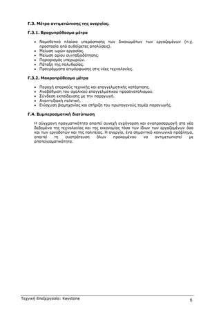 Τεχνική Επεξεργασία: Keystone 6
Γ.3. Μέτρα αντιµετώπισης της ανεργίας.
Γ.3.1. Βραχυπρόθεσµα µέτρα
• Νοµοθετικό πλαίσιο υπεράσπισης των δικαιωµάτων των εργαζοµένων (π.χ.
προστασία από αυθαίρετες απολύσεις).
• Μείωση ωρών εργασίας.
• Μείωση ορίου συνταξιοδότησης.
• Περιορισµός υπερωριών.
• Πάταξη της πολυθεσίας.
• Προγράµµατα επιµόρφωσης στις νέες τεχνολογίες.
Γ.3.2. Μακροπρόθεσµα µέτρα
• Παροχή επαρκούς τεχνικής και επαγγελµατικής κατάρτισης.
• Αναβάθµιση του σχολικού επαγγελµατικού προσανατολισµού.
• Σύνδεση εκπαίδευσης µε την παραγωγή.
• Αναπτυξιακή πολιτική.
• Ενίσχυση βιοµηχανίας και στήριξη του πρωτογενούς τοµέα παραγωγής.
Γ.4. Συµπερασµατική διατύπωση
Η σύγχρονη πραγµατικότητα απαιτεί συνεχή εγρήγορση και αναπροσαρµογή στα νέα
δεδοµένα της τεχνολογίας και της οικονοµίας τόσο των ίδιων των εργαζοµένων όσο
και των εργοδοτών και της πολιτείας. Η ανεργία, ένα σηµαντικό κοινωνικό πρόβληµα,
απαιτεί τη συστράτευση όλων προκειµένου να αντιµετωπιστεί µε
αποτελεσµατικότητα.
 