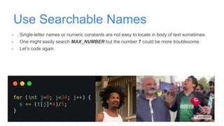 Use Searchable Names
- Single-letter names or numeric constants are not easy to locate in body of text sometimes.
- One might easily search MAX_NUMBER but the number 7 could be more troublesome.
- Let’s code again.
 