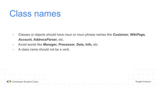 Class names
- Classes or objects should have noun or noun phrase names like Customer, WikiPage,
Account, AddressParser, etc.
- Avoid words like Manager, Processor, Data, Info, etc.
- A class name should not be a verb.
 